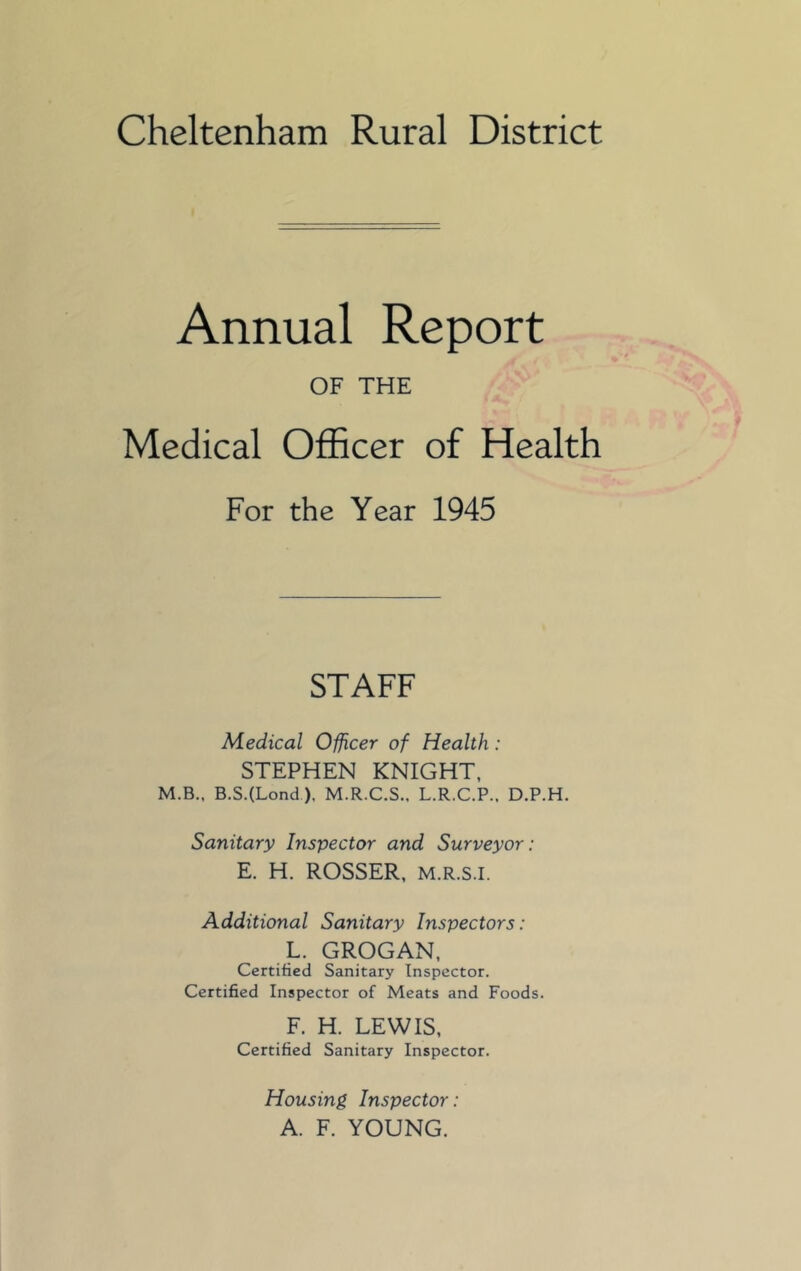 Cheltenham Rural District Annual Report OF THE Medical Officer of Health For the Year 1945 STAFF Medical Officer of Health: STEPHEN KNIGHT, M.B., B.S.(Lond), M.R.C.S., L.R.C.P.. D.P.H. Sanitary Inspector and Surveyor : E. H. ROSSER, M.R.S.I. Additional Sanitary Inspectors: L. GROGAN, Certified Sanitary Inspector. Certified Inspector of Meats and Foods. F. H. LEWIS, Certified Sanitary Inspector. Housing Inspector: A. F. YOUNG.