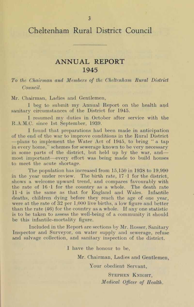 Cheltenham Rural District Council ANNUAL REPORT 1945 To the Chairman and Members of the Cheltenham Rural District Council. Mr. Chairman, Ladies and Gentlemen, I beg to submit my Annual Report on the health and sanitary circumstances of the District for 1945. I resumed my duties in October after service with the R.A.M.C. since 1st September, 1939. 1 found that preparations had been made in anticipation of the end of the war to improve conditions in the Rural District —plans to implement the Water Act of 1945, to bring “ a tap in every home,” schemes for sewerage known to be very necessary in some parts of the district, but held up by the war, and— most important—every effort was being made to build houses to meet the acute shortage. The population has increased from 15,150 in 1938 to 19,990 in the year under review. The birth rate, 17 -1 for the district, shows a welcome upward trend, and compares favourably with the rate of 16 1 for the country as a whole. The death rate 11-4 is the same as that for England and Wales. Infantile deaths, children dying before they reach the age of one year, were at the rate of 32 per 1,000 live births, a low figure and better than the rate (46) for the country as a whole. If any one statistic is to be taken to assess the well-being of a community it should be this infantile-mortality figure. Included in the Report are sections by Mr. Rosser, Sanitary Inspector and Surveyor, on water supply and sewerage, refuse and salvage collection, and sanitary inspection of the district. I have the honour to be, Mr. Chairman, Ladies and Gentlemen, Your obedient- Servant, Stephen Knight, Medical Officer of Health.