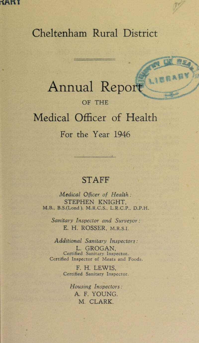 riMru Cheltenham Rural District Annual OF THE Medical Officer of Health For the Year 1946 STAFF Medical Officer of Health: STEPHEN KNIGHT, M.B., B.S.(Lond), M.R.C.S., L.R.C.P., D.P.H. Sanitary Inspector and Surveyor: E. H. ROSSER, M.R.S.I. Additional Sanitary Inspectors: L. GROGAN, Certified Sanitary Inspector. Certified Inspector of Meats and Foods. F. H. LEWIS, Certified Sanitary Inspector. Housing Inspectors : A. F. YOUNG.