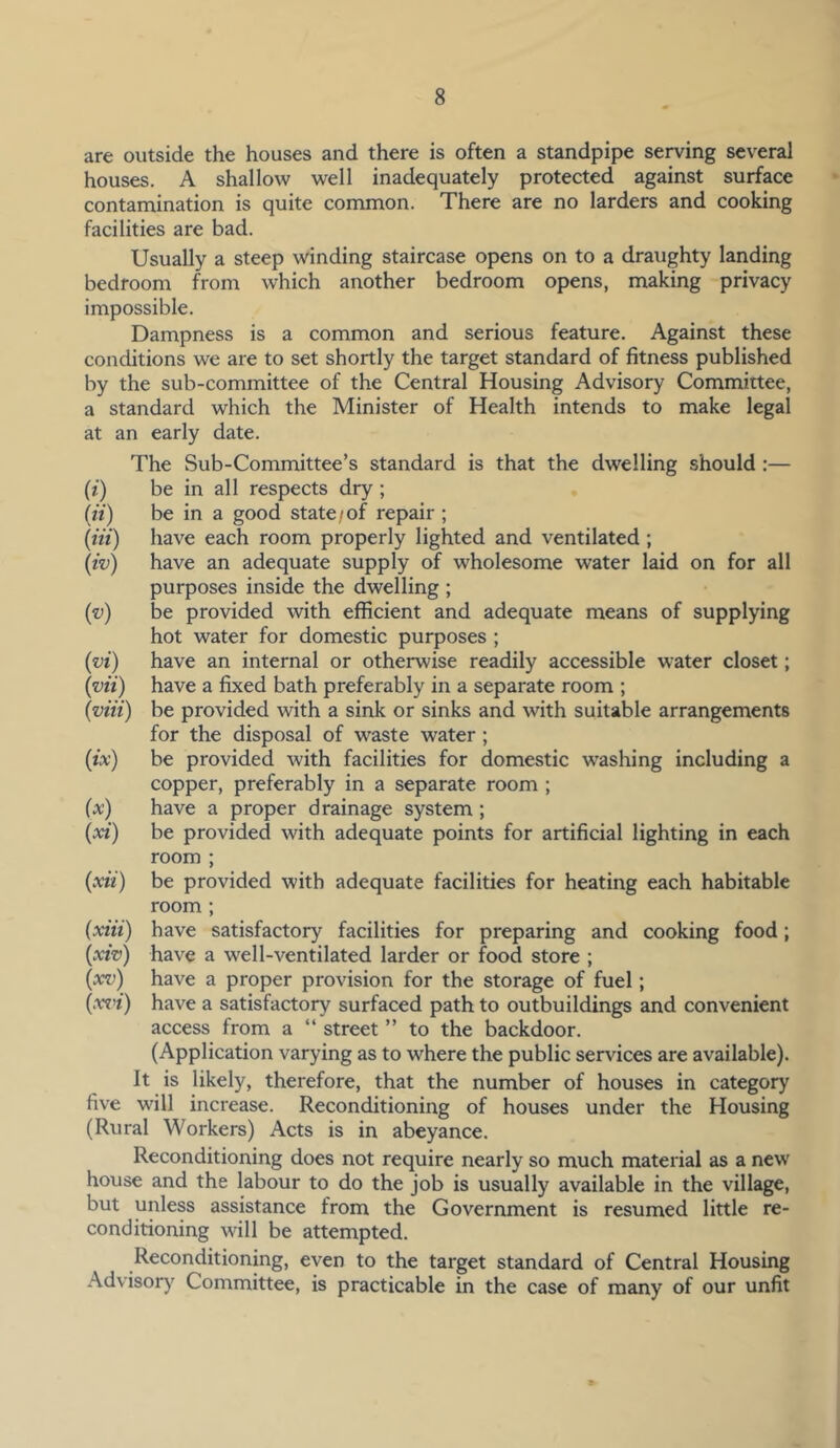 are outside the houses and there is often a standpipe serving several houses. A shallow well inadequately protected against surface contamination is quite common. There are no larders and cooking facilities are bad. Usually a steep winding staircase opens on to a draughty landing bedroom from which another bedroom opens, making privacy impossible. Dampness is a common and serious feature. Against these conditions we are to set shortly the target standard of fitness published by the sub-committee of the Central Housing Advisory Committee, a standard which the Minister of Health intends to make legal at an early date. The Sub-Committee’s standard is that the dwelling should :— (i) be in all respects dry ; (it) be in a good state/of repair ; [tit) have each room properly lighted and ventilated ; (iv) have an adequate supply of wholesome water laid on for all purposes inside the dwelling ; ('v) be provided with efficient and adequate means of supplying hot water for domestic purposes ; (vi) have an internal or otherwise readily accessible water closet; (vii) have a fixed bath preferably in a separate room ; (viii) be provided with a sink or sinks and with suitable arrangements for the disposal of waste water ; (ix) be provided with facilities for domestic washing including a copper, preferably in a separate room ; (a:) have a proper drainage system ; (a*') be provided with adequate points for artificial lighting in each room ; (xii) be provided with adequate facilities for heating each habitable room ; (xiii) have satisfactory facilities for preparing and cooking food; (xiv) have a well-ventilated larder or food store ; (xv) have a proper provision for the storage of fuel; (xri) have a satisfactory surfaced path to outbuildings and convenient access from a “ street ” to the backdoor. (Application varying as to where the public services are available). It is likely, therefore, that the number of houses in category five will increase. Reconditioning of houses under the Housing (Rural Workers) Acts is in abeyance. Reconditioning does not require nearly so much material as a new house and the labour to do the job is usually available in the village, but unless assistance from the Government is resumed little re- conditioning will be attempted. Reconditioning, even to the target standard of Central Housing Advisory Committee, is practicable in the case of many of our unfit