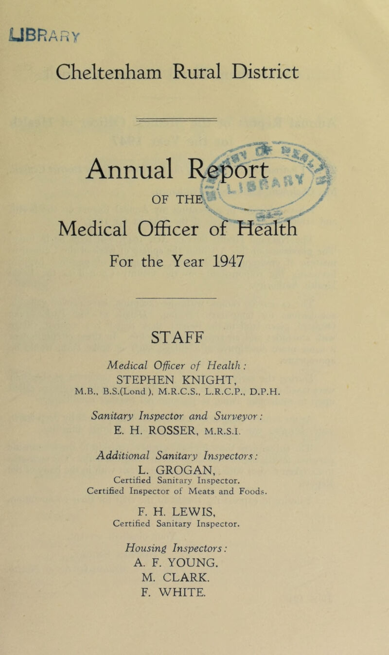 UBRarv Cheltenham Rural District Annual Report , ©l- OF THE. 'afl yy Medical Officer of Health For the Year 1947 STAFF Medical Officer of Health: STEPHEN KNIGHT, M.B., B.S.(Lond), M.R.C.S., L.R.C.P., D.P.H. Sanitary Inspector and Surveyor: E. H. ROSSER, M.R.s.i. Additional Sanitary Inspectors: L. GROGAN, Certified Sanitary Inspector. Certified Inspector of Meats and Foods. F. H. LEWIS, Certified Sanitary Inspector. Housing Inspectors: A. F. YOUNG. M. CLARK. F. WHITE.