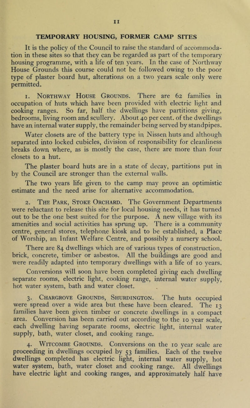 TEMPORARY HOUSING, FORMER CAMP SITES It is the policy of the Council to raise the standard of accommoda- tion in these sites so that they can be regarded as part of the temporary housing programme, with a life of ten years. In the case of Northway House Grounds this course could not be followed owing to the poor type of plaster board hut, alterations on a two years scale only were permitted. 1. Northway House Grounds. There are 62 families in occupation of huts which have been provided with electric light and cooking ranges. So far, half the dwellings have partitions giving, bedrooms, living room and scullery. About 40 per cent, of the dwellings have an internal water supply, the remainder being served by standpipes. Water closets are of the battery type in Nissen huts and although separated into locked cubicles, division of responsibility for cleanliness breaks down where, as is mostly the case, there are more than four closets to a hut. The plaster board huts are in a state of decay, partitions put in by the Council are stronger than the external walls. The two years life given to the camp may prove an optimistic estimate and the need arise for alternative accommodation. 2. The Park, Stoke Orchard. The Government Departments were reluctant to release this site for local housing needs, it has turned out to be the one best suited for the purpose. A new village with its amenities and social activities has sprung up. There is a community centre, general stores, telephone kiosk and to be established, a Place of Worship, an Infant Welfare Centre, and possibly a nursery school. There are 84 dwellings which are of various types of construction, brick, concrete, timber or asbestos. All the buildings are good and were readily adapted into temporary dwellings with a life of 10 years. Conversions will soon have been completed giving each dwelling separate rooms, electric light, cooking range, internal water supply, hot water system, bath and water closet. 3. Chargrove Grounds, Shurdington. The huts occupied were spread over a wide area but these have been cleared. The 13 families have been given timber or concrete dwellings in a compact area. Conversion has been carried out according to the 10 year scale, each dwelling having separate rooms, electric light, internal water supply, bath, water closet, and cooking range. 4. WiTCOMBE Grounds. Conversions on the 10 year scale are proceeding in dwellings occupied by 53 families. Each of the twelve dwellings completed has electric light, internal water supply, hot water system, bath, water closet and cooking range. All dwellings have electric light and cooking ranges, and approximately half have