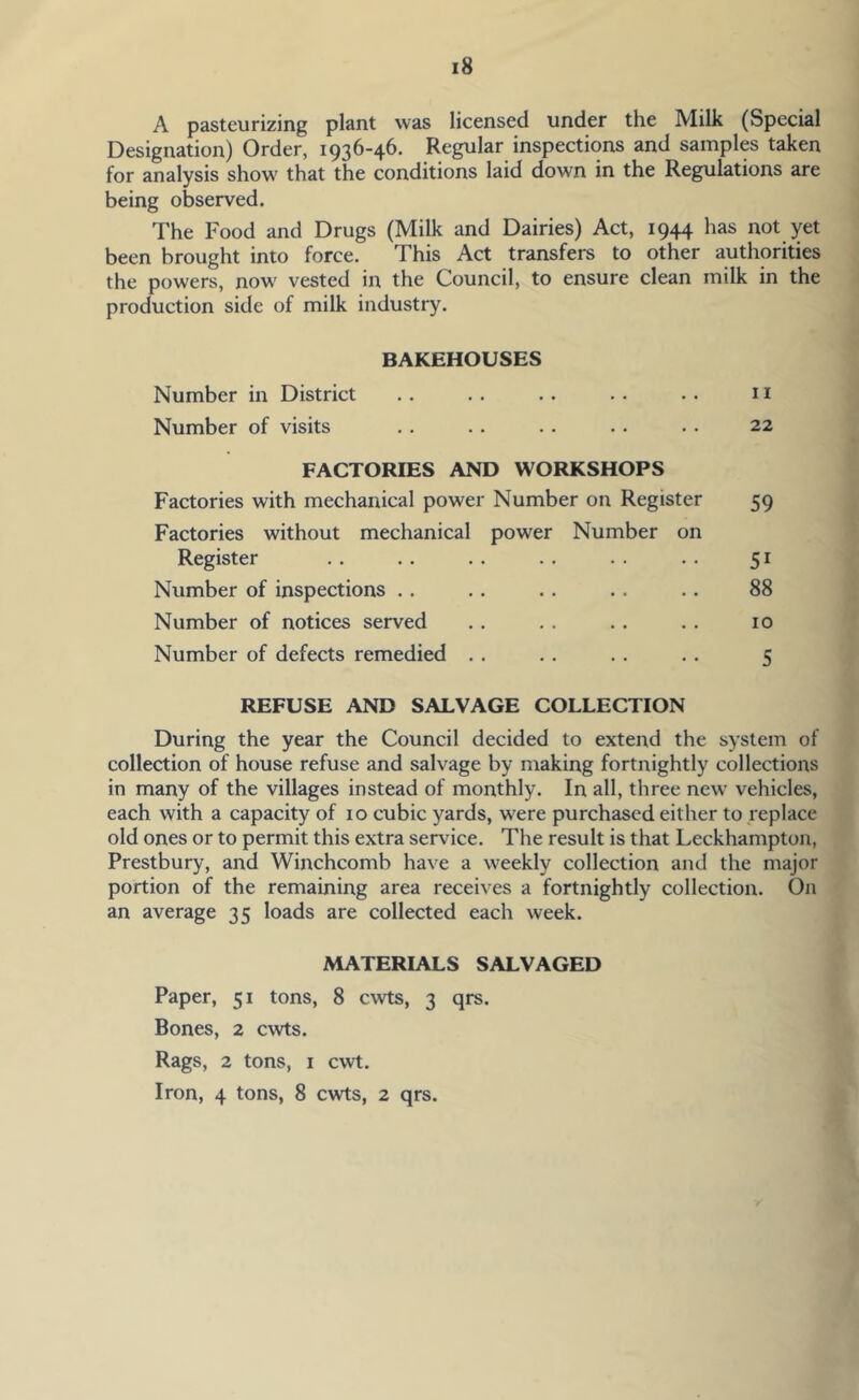 A pasteurizing plant was licensed under the Milk (Special Designation) Order, 1936-46. Regular inspections and samples taken for analysis show that the conditions laid down in the Regulations are being observed. The Food and Drugs (Milk and Dairies) Act, 1944 has not yet been brought into force. This Act transfers to other authorities the powers, now' vested in the Council, to ensure clean milk in the production side of milk industry. BAKEHOUSES Number in District .. .. .. .. .. 11 Number of visits . . . . . . .. . • 22 FACTORIES AND WORKSHOPS Factories with mechanical power Number on Register 59 Factories without mechanical power Number on Register .. .. . . .. . . . . 51 Number of inspections .. .. . . .. .. 88 Number of notices served .. .. .. .. 10 Number of defects remedied .. .. .. .. 5 REFUSE AND SALVAGE COLLECTION During the year the Council decided to extend the system of collection of house refuse and salvage by making fortnightly collections in many of the villages instead of monthly. In all, three new vehicles, each with a capacity of 10 cubic yards, were purchased either to replace old ones or to permit this extra service. The result is that Leckhampton, Prestbury, and Winchcomb have a weekly collection and the major portion of the remaining area receives a fortnightly collection. On an average 35 loads are collected each week. MATERIALS SALVAGED Paper, 51 tons, 8 cwts, 3 qrs. Bones, 2 cwts. Rags, 2 tons, i cwt. Iron, 4 tons, 8 cwts, 2 qrs.