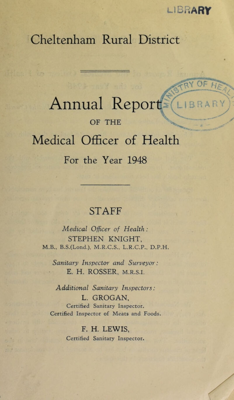 LIBRARY Cheltenham Rural District Annual Repor OF THE Medical Officer of Health For the Year 1948 STAFF Medical Officer of Health: STEPHEN KNIGHT, M.B., B.S.(Lond.), M.R.C.S., L.R.C.P.. D.P.H. Sanitary Inspector and Surveyor: E. H. ROSSER, M.R.s.i. Additional Sanitary Inspectors: L. GROGAN, Certified Sanitary Inspector. Certified Inspector of Meats and Foods. F. H. LEWIS, Certified Sanitary Inspector.