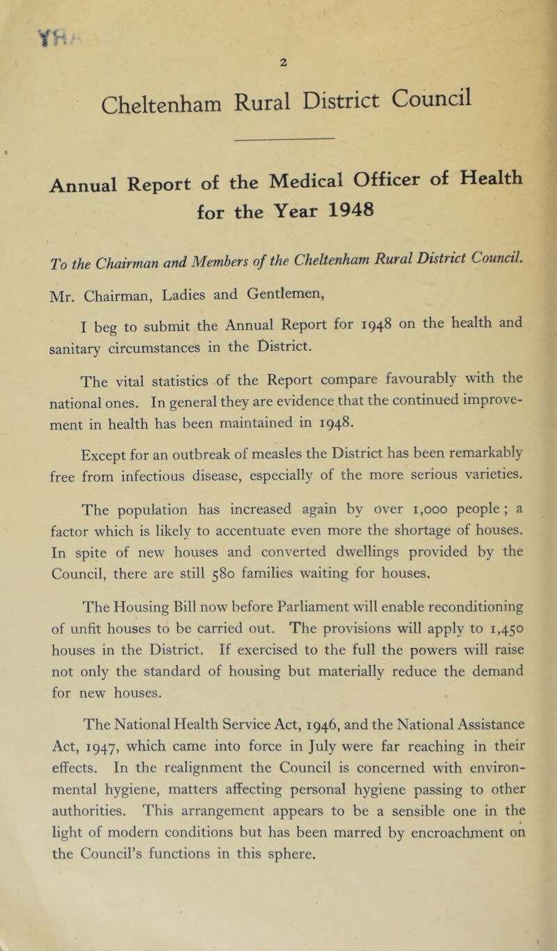 YH 2 Cheltenham Rural District Council Annual Report of the Medical Officer of Health for the Year 1948 To the Chairman, and Members of the Cheltenham Rural District Council, Mr. Chairman, Ladies and Gentlemen, I beg to submit the Annual Report for 1948 on the health and sanitary circumstances in the District. The vital statistics of the Report compare favourably with the national ones. In general they are evidence that the continued improve- ment in health has been maintained in 1948. Except for an outbreak of measles the District has been remarkably free from infectious disease, especially of the more serious varieties. The population has increased again by over 1,000 people ; a factor which is likely to accentuate even more the shortage of houses. In spite of new houses and converted dwellings provided by the Council, there are still 580 families waiting for houses. The Housing Bill now before Parliament will enable reconditioning of unfit houses to be carried out. The provisions will apply to 1,450 houses in the District. If exercised to the full the powers will raise not only the standard of housing but materially reduce the demand for new houses. The National Health Service Act, 1946, and the National Assistance Act, 1947, which came into force in July were far reaching in their effects. In the realignment the Council is concerned with environ- mental hygiene, matters affecting personal hygiene passing to other authorities. This arrangement appears to be a sensible one in the light of modern conditions but has been marred by encroachjuent on the Council’s functions in this sphere.