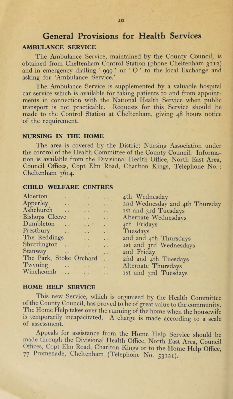 General Provisions for Health Services AMBULANCE SERVICE The Ambulance Service, maintained by the County Council, is obtained from Cheltenham Control Station (phone Cheltenham 3112) and in emergency dialling ‘ 999 ’ or ‘ O ’ to the local Exchange and asking for ‘Ambulance Service,’ The Ambulance Service is supplemented by a valuable hospital car service which is available for taking patients to and from appoint- ments in connection with the National Health Service when public transport is not practicable. Requests for this Service should be made to the Control Station at Cheltenham, giving 48 hours notice of the requirement. NURSING IN THE HOME The area is covered by the District Nursing Association under the control of the Health Committee of the County Council, Informa- tion is available from the Divisional Health Office, North East Area, Council Offices, Copt Elm Road, Charlton Kings, Telephone No. : Cheltenham 3614, CHILD WELFARE CENTRES Alderton Apperley Ashchurch Bishops Cleeve Dumbleton Prestbury The Reddings Shurdington . . Stanway The Park, Stoke Orchard . . Twyning Winchcomb HOME HELP SERVICE This new Service, which is organised by the Health Committee of the County Council, has proved to be of great value to the community. The Home Help takes over the running of the home when the housewife is temporarily incapacitated. A charge is made according to a scale of assessment. Appeals for assistance from the Home Help Service should be made through the Divisional Health Office, North East Area, Council Offices, Copt Elm Road, Charlton Kings or to the Home Help Office, 77 Promenade, Cheltenham (Telephone No. 53121) 4th Wednesday 2nd Wednesday and 4th Thursday I St and 3rd Tuesdays Alternate Wednesdays 4th Fridays Tuesdays 2nd and 4th Thursdays 1st and 3rd Wednesdays 2nd Friday 2hd and 4th Tuesdays Alternate Thursdays 1st and 3rd Tuesdays
