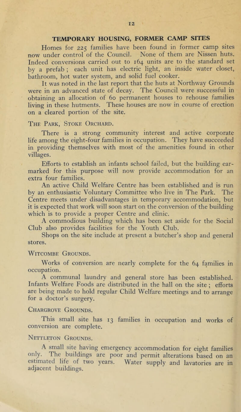 TEMPORARY HOUSING, FORMER CAMP SITES Homes for 225 families have been found in former camp sites now under control of the Council. None of them are Nissen huts. Indeed conversions carried out to 164 units are to the standard set by a prefab ; each unit has electric light, an inside water closet, bathroom, hot water system, and solid fuel cooker. It was noted in the last report that the huts at Northway Grounds were in an advanced state of decay. The Council were successful in obtaining an allocation of 60 permanent houses to rehouse families living in these hutments. These houses are now in course of erection on a cleared portion of the site. The Park, Stoke Orchard. There is a strong community interest and active corporate life among the eight-four families in occupation. They have succeeded in providing themselves with most of the amenities found in other villages. Efforts to establish an infants school failed, but the building ear- marked for this purpose will now provide accommodation for an extra four families. An active Child Welfare Centre has been established and is run by an enthusiastic Voluntary Committee who live in The Park. The Centre meets under disadvantages in temporar)^ accommodation, but it is expected that work will soon start on the conversion of the building which is to provide a proper Centre and clinic. A commodious building which has been set aside for the Social Club also provides facilities for the Youth Club. Shops on the site include at present a butcher’s shop and general stores. WiTcoMBE Grounds. Works of conversion are nearly complete for the 64 families in occupation. A communal laundry and general store has been established. Infants Welfare Foods are distributed in the hall on the site ; efforts are being made to hold regular Child Welfare meetings and to arrange for a doctor’s surgery. Chargrove Grounds. This small site has 13 families in occupation and works of conversion are complete. Nettleton Grounds. A small site having emergency accommodation for eight families only. The buildings are poor and permit alterations based on an estimated life of two years. Water supply and lavatories are in adjacent buildings.