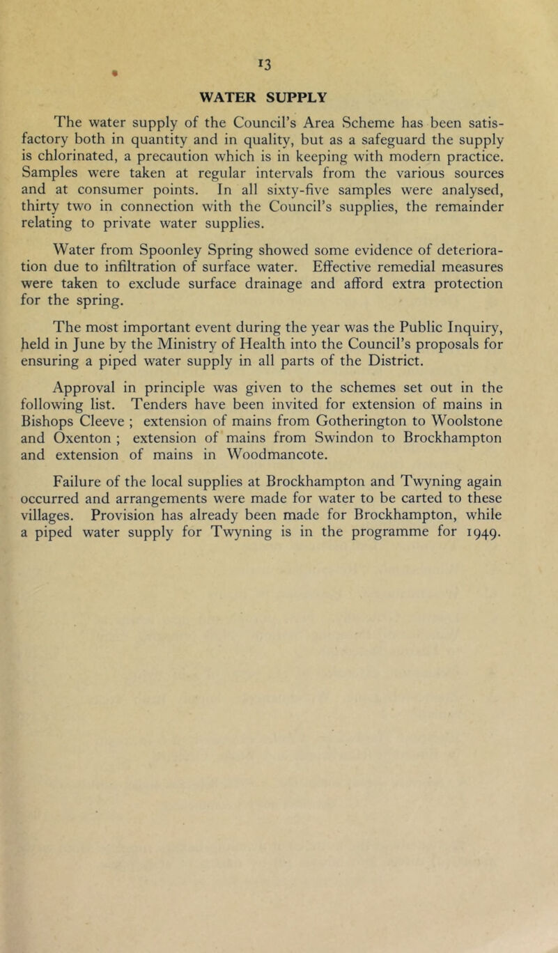 WATER SUPPLY The water supply of the Council’s Area Scheme has been satis- factory both in quantity and in quality, but as a safeguard the supply is chlorinated, a precaution which is in keeping with modern practice. Samples were taken at regular intervals from the various sources and at consumer points. In all sixty-five samples were analysed, thirty two in connection with the Council’s supplies, the remainder relating to private water supplies. Water from Spoonley Spring showed some evidence of deteriora- tion due to infiltration of surface water. Eft'ective remedial measures were taken to exclude surface drainage and afford extra protection for the spring. The most important event during the year was the Public Inquiry, held in June by the Ministry of Health into the Council’s proposals for ensuring a piped water supply in all parts of the District. Approval in principle was given to the schemes set out in the following list. Tenders have been invited for extension of mains in Bishops Cleeve ; extension of mains from Gotherington to Woolstone and Oxenton ; extension of mains from Swindon to Brockhampton and extension of mains in Woodmancote. Failure of the local supplies at Brockhampton and Twyning again occurred and arrangements were made for water to be carted to these villages. Provision has already been made for Brockhampton, while a piped water supply for Twyning is in the programme for 1949.