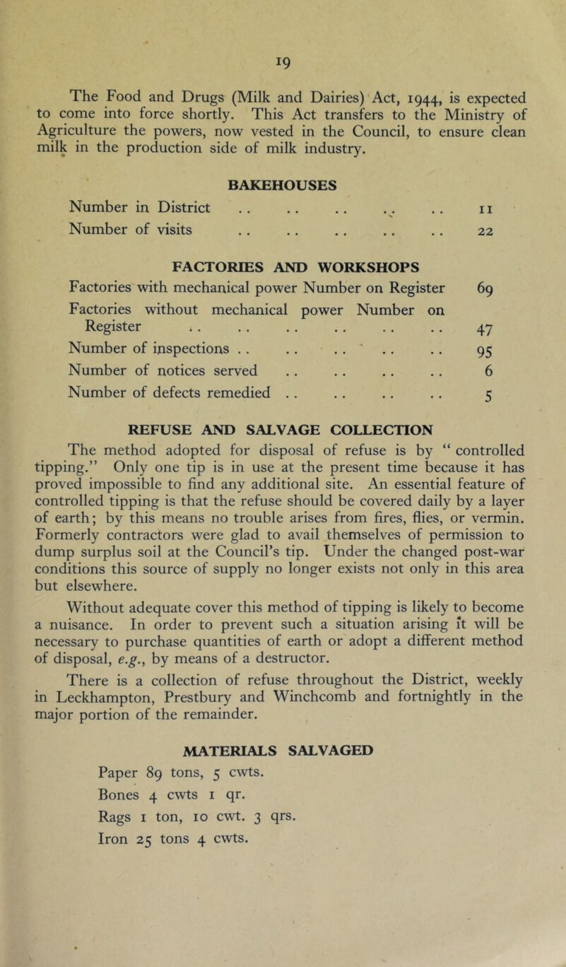 The Food and Drugs (Milk and Dairies) Act, 1944, is expected to come into force shortly. This Act transfers to the Ministry of Agriculture the powers, now vested in the Council, to ensure clean milk in the production side of milk industry. BAKEHOUSES Number in District .. .. .. . . ,. ii Number of visits .. .. .. .. .. 22 FACTORIES AND WORKSHOPS Factories with mechanical power Number on Register 69 Factories without mechanical power Number on Register .. .. .. .. ,. .. 47 Number of inspections .. .. .. ' .. .. 95 Number of notices served .. .. .. .. 6 Number of defects remedied .. .. .. .. 5 REFUSE AND SALVAGE COLLECTION The method adopted for disposal of refuse is by “ controlled tipping.” Only one tip is in use at the present time because it has proved impossible to find any additional site. An essential feature of controlled tipping is that the refuse should be covered daily by a layer of earth; by this means no trouble arises from fires, flies, or vermin. Formerly contractors were glad to avail themselves of permission to dump surplus soil at the Council’s tip. Under the changed post-war conditions this source of supply no longer exists not only in this area but elsewhere. Without adequate cover this method of tipping is likely to become a nuisance. In order to prevent such a situation arising it will be necessary to purchase quantities of earth or adopt a different method of disposal, e.g., by means of a destructor. There is a collection of refuse throughout the District, weekly in Leckhampton, Prestbury and Winchcomb and fortnightly in the major portion of the remainder. MATERIALS SALVAGED Paper 89 tons, 5 cwts. Bones 4 cwts i qr. Rags I ton, 10 cwt. 3 qrs. Iron 25 tons 4 cwts.