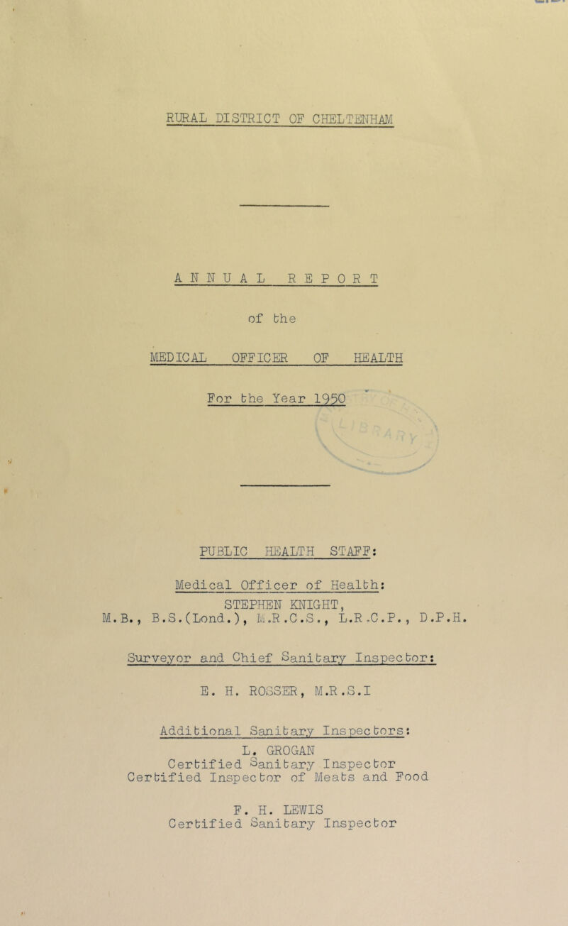 RURAL DISTRICT OF CHELTENHAM ANNUAL REPORT of the MEDICAL OFFICER OF HEALTH For the Year 1930 PUBLIC HEALTH STAFF: Medical Officer of Health: STEPHEN KNIGHT, .B., B. S. (Lend. ) , M.R.C.S., L.R.C.P., D.P. Surveyor and Chief Sanitary Inspector: E. H. ROSSER, M.R.S.I Additional Sanitary Inspectors: L. GROGAN Certified Sanitary Inspector Certified Inspector of Meats and Food F. H. LEWIS Certified Sanitary Inspector