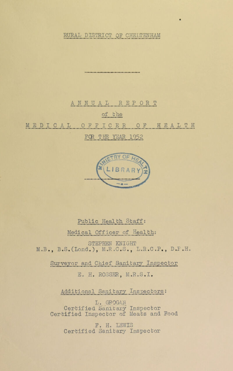 RURAL DISTRICT OF CHELTENHilM ANNUAL REPORT of bhe MEDICAL OFFICER OF HEALTH FCR THE YEAR 1932 Public Healbh Sbaffg Medical Officer of Healthi STEPHEN KNIGHT MoB., B.S.CLond.), M.R.C.S,, L.R.C.P,, D.P.H. Surveyor and Chief Saaibary Inspecbor Eo Ho ROSSER, M.RoS.I. Addibional Sanibary Inspecborsg L._ GROG AD Cerbified Sanibary Inspecbor Cerbified Inspecbor of Meabs and Food Fo Ho LEWIS Cerbified Sanibary Inspecbor