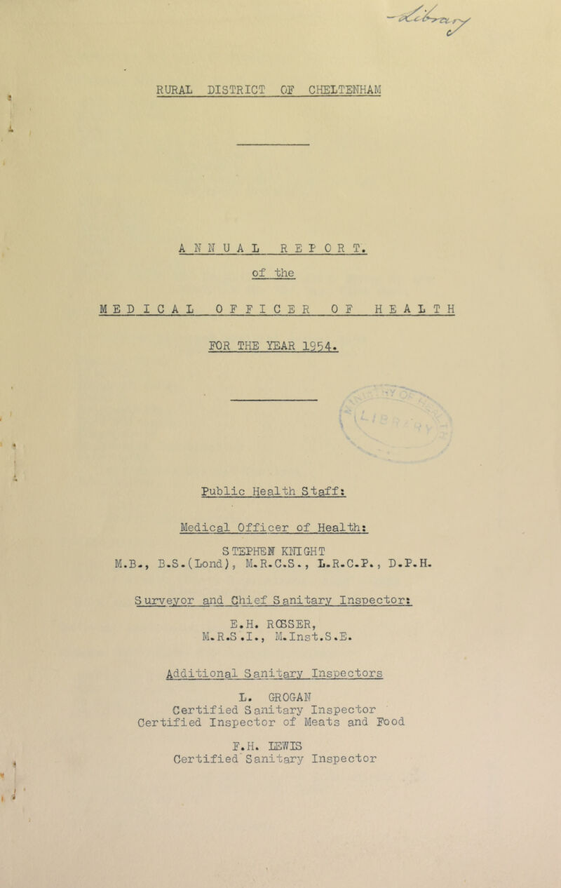 RURAL DISTRICT OR CHELTENHAM ANNUAL REPORT. of the MEDICAL OEFICER QE HEALTH FOR THE YEAR 1954. Public Health Staff: Medical Officer of Health; STEPHEN KNIGHT M.B-, B.S.(Lond), M,R.C-S., L.R.C.P. , D.P.H. Surveyor and Chief Sanifary Inspector: E.H. RCBSER, M*R.S,I., M.Insf.S.E. Addifional Sanitary Inspectors L. GROGAN Certified Sanitary Inspector Certified Inspector of Meats and Food F_.H. LEWIS Certified’Sanitary Inspector