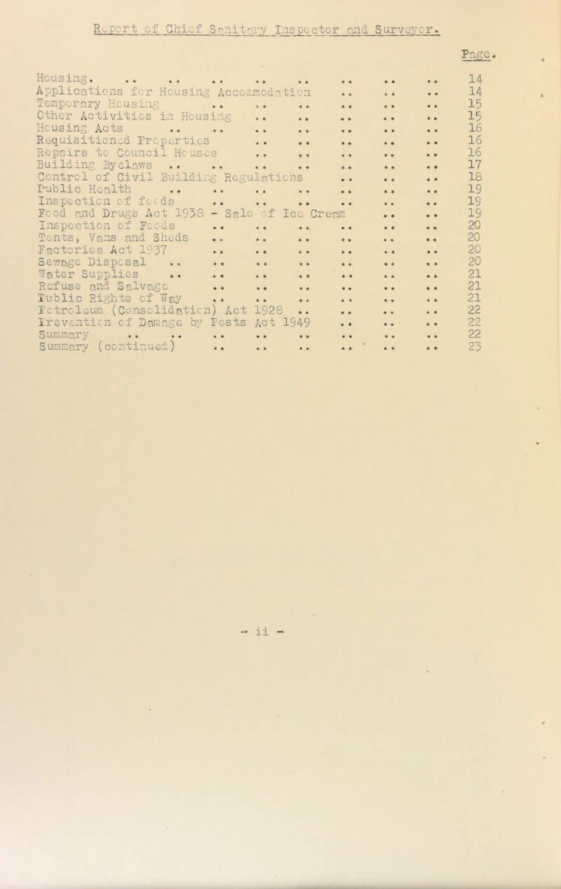 Roport of Chief Sp.nitf?.rv Inspector and Survoror Pg^^G« Housing. .. .. .. .. .. .. .. 14 Applications for Housing Accorunedation .. .. .. 14 Temporary Housing .. .. .. .. .. .. 15 ether Activities in Housing .. .. .. .. .. 15 Housing Acts .. .. .. .. .. .. 16 Requisitioned Properties .. .. .. .. .• 16 Repairs to Council Houses .. .. .. .. .. 16 Building Byelaws .. .. .. .. .. .• 17 Control of Civil Building Regulations .. .. .. 18 Public Health .. .. .. .. .. .. .• 19 Inspecticn of feeds .. .. .. .. .. .. 19 Food and Drugs Act 1933 - Sale of lee Cream .. .. 19 Inspection of Foods .. .. .. .. .. .. 20 Tents, Vans and Sheds .. .. .. .. .. .. 20 Factories Act 1937 .. .. .. .. .. .. 20 Senage Disposal .. •• .. .. .. .. •• 20 ’•/ater Supplies .. .. .. .. .. .. .. 21 Refuse and Salvage .. .. .. .. .. .. 21 Public Rights of V/ay .. .. .. .• .. •• 21 PctrolouiTi (Consolidation) Act 1928 .. .. .. .. 22 Ireventicn of Damage by Pests Act 1949 •• •• •• 22 Summary .. .. . . .. .. .. .. .. 22 Summary (continued) .. .. .. * .. .. 25