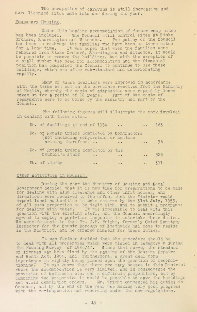 The occupation of caravans is still increasing and more licensed sites came into use during the year. Temporary Housing. Under this heading accommiodation of former camp sites has been included. The Council still control sites at Stoke Orchard, Shurdington and Witcombe. The policy of the Council has been to re-house the families who have been on these sites for a long time. It was hoped that when the families were rehoused from Stoke Orchard, Shurdington and Witcombe, it would be iDossible to rem.ove the buildings, but with the exception of a small number the need for accommodation and the financial position has compelled the Council to continue to use these buildings, which are often sub-standard and deteriorating rapidly. Many of these dAvellings were improved in accordance with the terms set out in the circulars received from the Ministry of Health, whereby the costs of adaptation were repaid by loans taken up for a period of 10 years. Part of the costs of repayments were to be borne by the Ministry and part by the Council. The following figures will illustrate the work involved in dealing with these sites. No. of dwellings at end of 1954 .. .. 163 No. of Repair Orders completed by Contractors (not including conversions or matters arising therefrom) .. .. .. 56 No. of Repair Orders completed by the Council’s staff .. .. .. 323 No. of visits .. .. .o 311 Other Activities in Housing. During the year the Ministry of Housing and Local G-overnment decided that it is nov; time for preparations to be made for dealing with slum clearance and other unfit houses, and directiojis were received to the effect that the Minister would expect local authorities to make returns by the 51st July, 1955? of all such properties to be dealt with, and to submit a programme for dealing with these. It was impossible to deal with this question v/ith the existing staff, and the Council acocrdingly agreed to employ a part-time inspector to undertake these duties. We were fotunate in that Mr. J.H. Wright, formerly Chief Sanitarj^ Inspector for the County Borough of Smethwick had comie to reside in the District, and he offered himself for these duties. It was further decided that the procedure should be to deal v/ith all properties which were placed in category V during the Housing Survey of 1946/47. Since that survey the standard of fitness has been fixed by the passing of the Housing Repairs and Rents Act, 1954, and, furthermore, a great deal more importance is rightly being placed upon the question of recondi- tioningT It was known that there are many houses in this District where the accommodation is very limited, and in consequence the provision of bathrooms etc. v/as a difficult proposition, but by combining tv/o properties it would be possible to save the buildings and avoid demolition orders. Mr. Wright commenced his duties in October, and by the end of the year was making very good progress with the re-inspection and recordinj^s under the new regulations.
