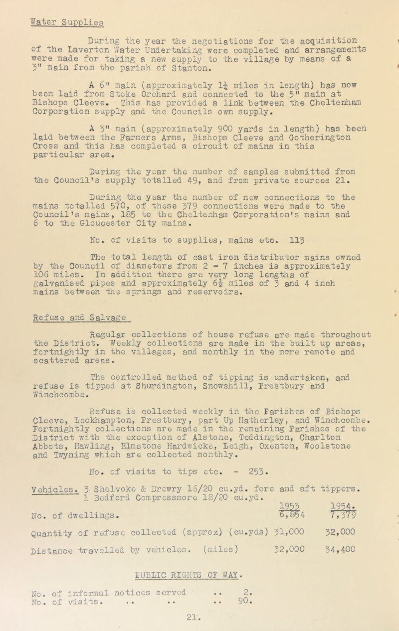 Water Supplies Luring the year the negotiations for the acquisition of the Laverton Water Undertaking were completed and arrangements were made for taking a nev/ supply to the village by means of a 3” main from the parish of Stanton, AG” main (approximately Ij miles in length) has now been laid from Stoke Orchard and connected to the 5 main at Bishops Cleeve. This has provided a link between the Cheltenham Corporation supply and the Councils own supply, A 5” main (approximately 900 yards in length) has been laid between the Farmers Arms, Bishops Cleeve and Gotherington Cross and this has completed a circuit of mains in this particular area. During the year the number of samples submitted fromi the Council*s supply totalled 49, and from private sources 21* During the year the number of new connections to the mains totalled 970, of those 379 connections were made to the Council’s mains, 185 to the Cheltenham Corporation’s mains and 6 to the Gloucester City mains. No. of visits to supplies, m.ains etc. 113 The total length of cast iron distributor mains owned by the Council of diameters from 2-7 inches is approxim.ately 106 miles. In addition there are very long lengths of galvanised pipes and approxim.ately miles of 3 and 4 inch miains between the springs and reservoirs. Refuse and Salvage Regular collections of house refuse are made throughout the District. Weekly collections are made in the built up areas, fortnightljT” in the villages, and monthly in the miore remote and scattered areas. The controlled method of tipping is undertaken, and refuse is tipped at Shurdington, Snowshill, Prestbury and Winchcombe. Refuse is collected weekly in the Parishes of Bishops Cleeve, Leckhampton, Prestbury, part Up Hatherley, and Winchcombe. Fortnightly collections are made in the remaining Parishes of the District with the exception of Alstone, Teddington, Charlton Abbots, Hawling, Elmstone Hardwicke, Leigh, Oxenton, Woolstone and Twyning which are collected monthly. No. of visits to tips etc. - 253• Vehicles. 3 Shclvokc & Drewry 16/20 cu.yd. fore and aft tippers. 1 Bedford Compressrnoro 18/20 cu.yd. 1955 1954- No. of dwellings. ^7854 TTTT? Quantity of refuse collected (approx) (cu.yds) 31,000 32,000 Distance travelled by vehicles. (miles) 32,000 34,400 PUBLIC RIGHTS OF WAY. No. of informal notices served No. of visits. 2, 90. • •