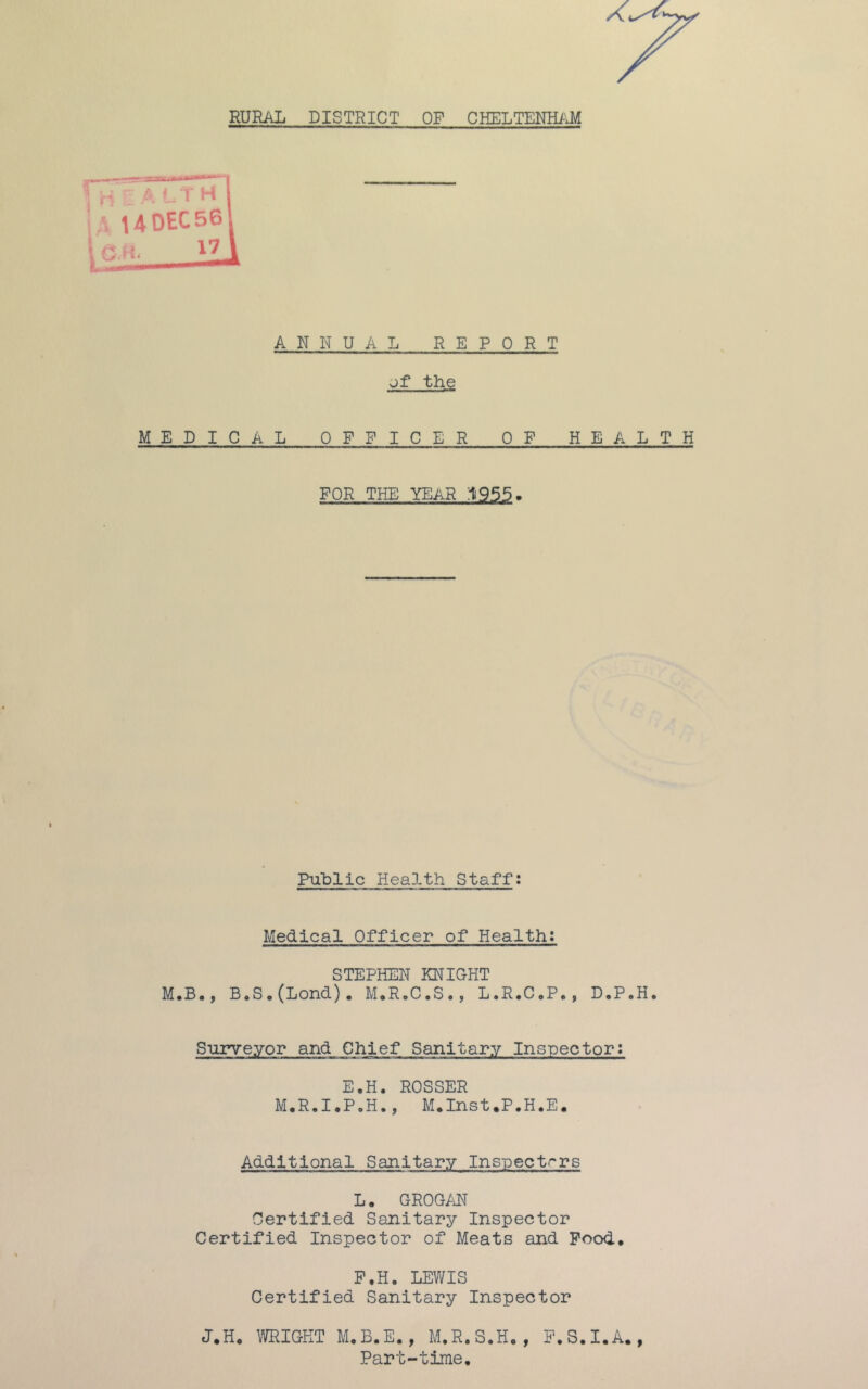 RURAL DISTRICT OP CHELTENHAM ANNUAL REPORT of the MEDICAL OFFICER OP HEALTH FOR THE YEAR Public Health Staff: Medical Officer of Health: STEPHEN KNIGHT M.B., BoS.(Lond). M.R.C.S., L.R.C.P*, DaP„Ho Surveyor and Chief Sanitary Inspector: E.H. ROSSER M.R.I.P.H., M.Inst.P.H.E. Additional Sanitary Inspectors L. GROGAN Certified Sanitary Inspector Certified Inspector of Meats and Pood. F.H. LEWIS Certified Sanitary Inspector J.H. WRIGHT M.B.E., M.R.S.H., P.S.I.A., Part-time,