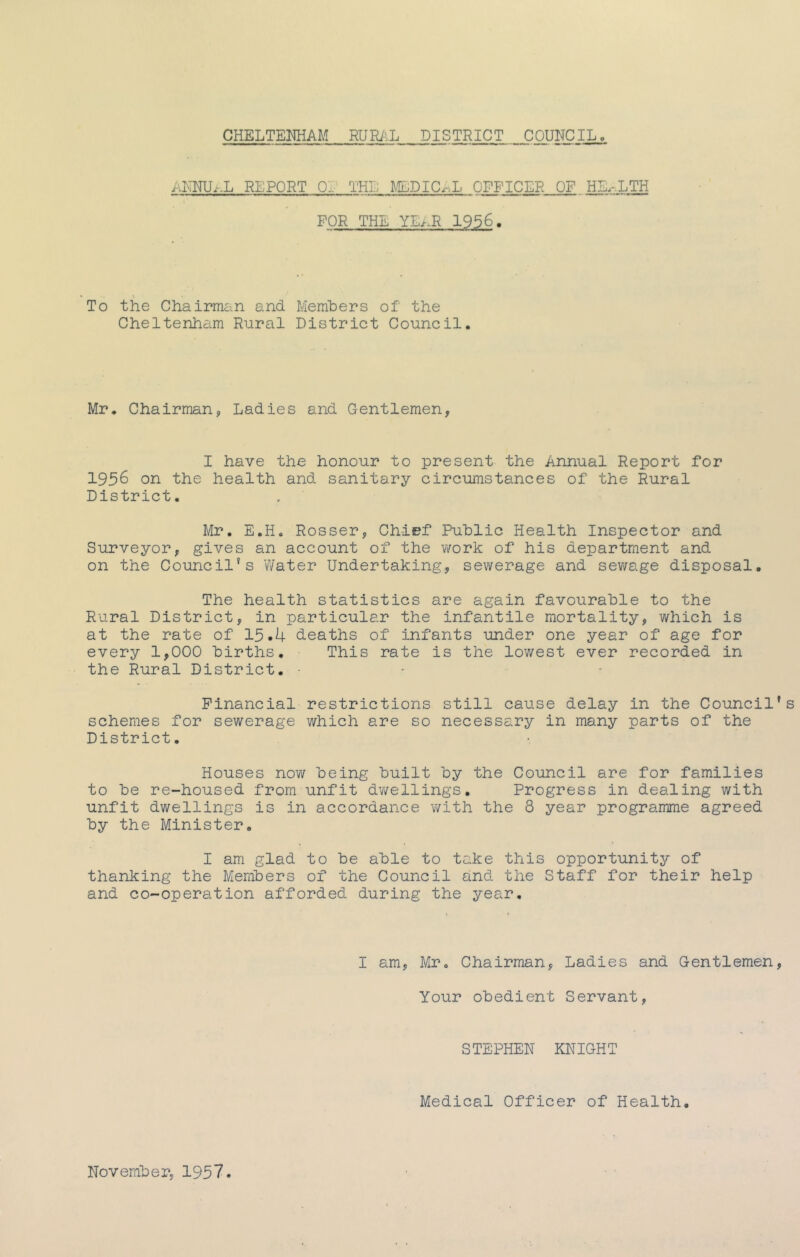 ANNUr.L REPORT OL THE Ml;DIC^.L OFFICER OF,,HL.-..LTH FOR THE YE/.R 1956. • \ To the Chairman and Members of the Cheltenham Rural District Council. Mr. Chairman, Ladies and Gentlemen, I have the honour to present the Annual Report for 1956 on the health and sanitary circumstances of the Rural District, Mr. E.Ho Rosser, Chief Public Health Inspector and Surveyor, gives an account of the v/ork of his department and on the Council's V/ater Undertaking, sev/erage and sev/age disposal. The health statistics are again favourable to the Rural District, in particular the infantile mortality, which is at the rate of 15-4 deaths of infants under one year of age for every 1,000 births. This rate is the lowest ever recorded in the Rural District. - - - Financial restrictions still cause delay in the Council schemes for sewerage which are so necessary in many parts of the District. Houses noT/ being built by the Council are for families to be re-housed from unfit dv/ellings. Progress in dealing with unfit dwellings is in accordance with the 8 year programme agreed by the Minister. I am glad to be able to take this opportunitj?- of thanking the Members of the Council and the Staff for their help and co-operation afforded during the year. I am, Mr. Chairman, Ladies and Gentlemen Your obedient Servant, STEPHEN KNIGHT Medical Officer of Health. November, 1957.