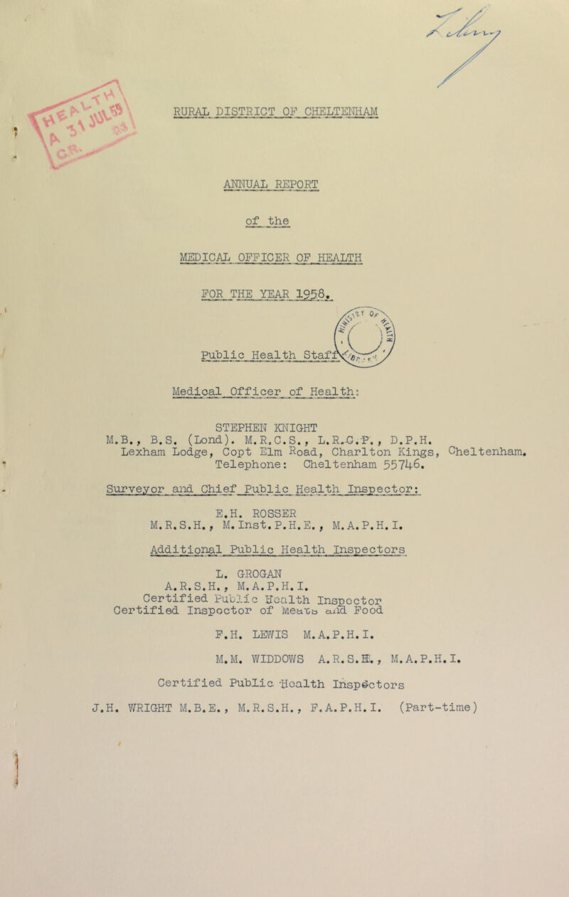 RURAL DISTRICT OF CHELTEMiAM AEEUAL REPORT I of the MEDICAL OFFICER OF HEALTH FOR. THE YEAR 1958, Medigal__Offleer of Health; STEPHEN KI'^IGHT M.B., B.S. (Lond). M.R.C.S., L.R.C.P. , D.P.H. Lexham Lodge, Copt Elm Road, Charlton Kings, Cheltenham. Telephone: Cheltenham 55746. Surveyor and Chief_ Puhlic Health Inspector: E.H. ROSSER M.R.S.H., M. Inst.P.H.E. , M.A.P.H.I. AdditionalPublic Health Inspectors L. GROGAN A.R.S.H., M.A.P.H.I. Certified Public Health Inspector Certified Inspector of Mea'Ca and Pood P.H. LEWIS M.A.P.H.I. M. M. WIDDOVifS A.R.S.H., M.A.P.H.I. Certified Public. Health Inspectors J.H. V/RIGHT M.B.E. , M.R.S.H., F.A.P.H. I. (Part-time)