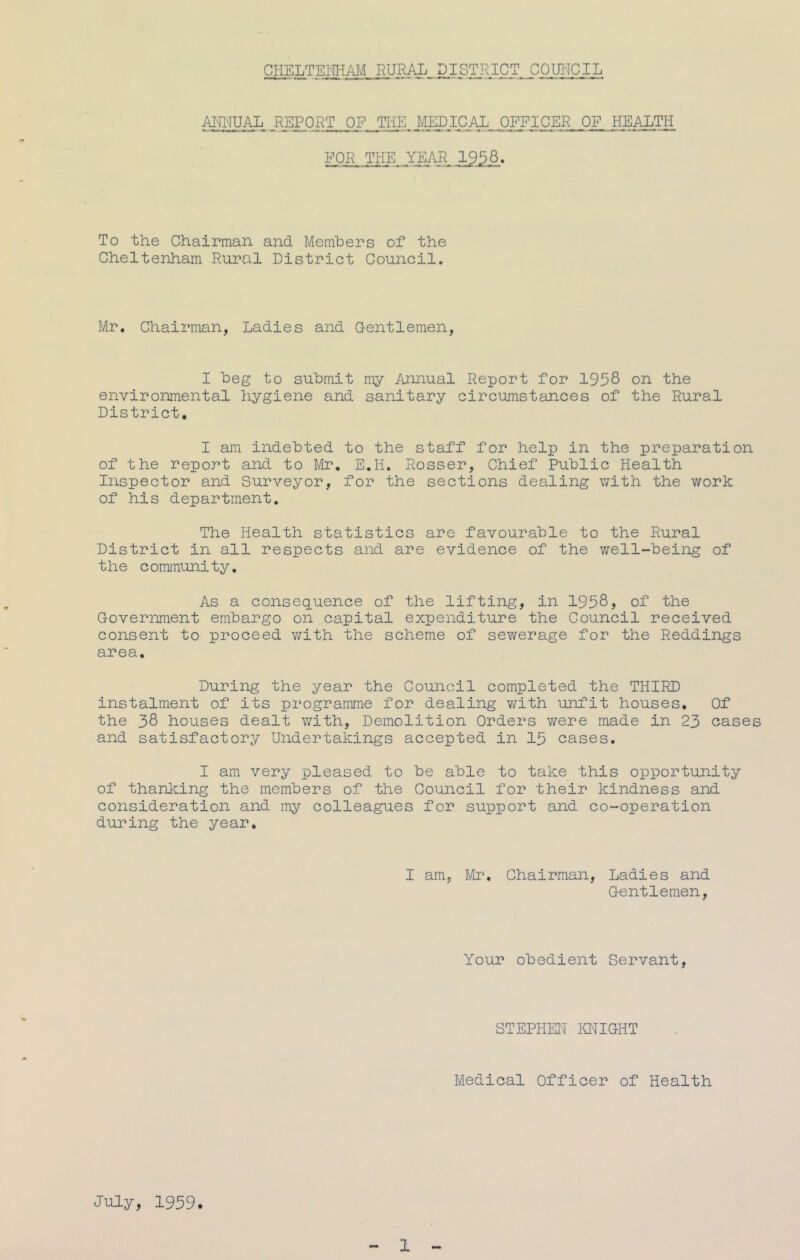 CHELTEimM RURAL DISTRICT COUl'ICIL AmiUAL REPORT OF THE. _MEDICAL_..OFFICER OF HEALTH FOR THE YEAR 3^58. To the Chairman and Memhers of the Cheltenham Rural District Council. Mr, Chairman, Ladies and Gentlemen, I heg to submit my /umual Report for 195S on the environmental hygiene and sanitary circumstances of the Rural District, I am indebted to the staff for help in the preparation of the report and to Mr, E.H, Rosser, Chief Public Health Inspector and Surveyor, for the sections dealing with the work of his department. The Health statistics are favourable to the Rural District in all respects and are evidence of the v/ell-being of the community. As a consequence of the lifting, in 1958) of the Government embargo on capital expenditure the Council received consent to proceed with the scheme of sewerage for the Reddings area. During the year the Council completed the THIRD instalment of its programme for dealing v/ith unfit houses. Of the 38 houses dealt with. Demolition Orders were made in 23 oases and satisfactory Undertakings accepted in 15 cases. I am very pleased to be able to take this opportunity of thanking the members of the Council for their kindness and consideration and my colleagues for support and co-operation during the year. I am, Mr, Chairman, Ladies and Gentlemen, Your obedient Servant, STEPHEN imiGHT Medical Officer of Health July, 1959.