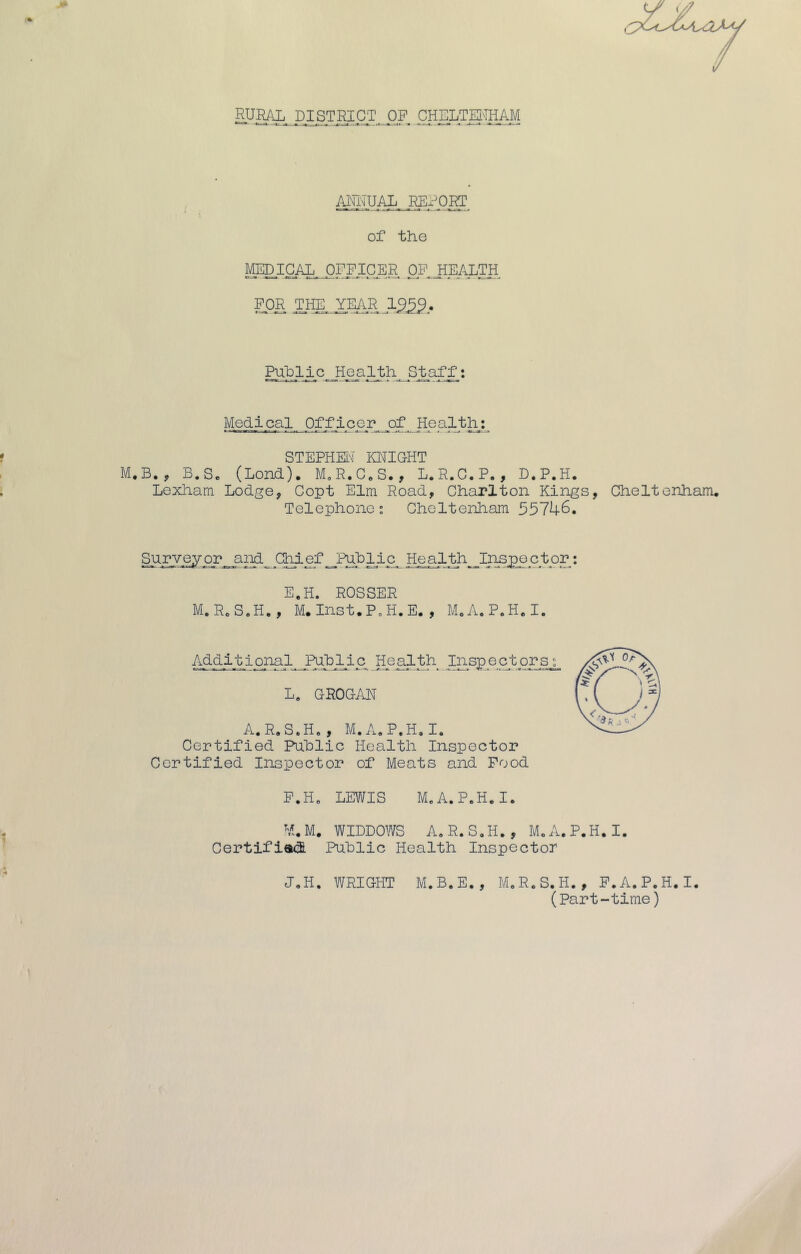 f RURAL DISTRICT OP CHELTEifflAM afkual report .1.^ . ■ » I • . ..A —-j of the MEDICAL. OFFICER OP^JEALTH. FOR .the^xear Puhlic__H-Q?-lj^A, StafX* Medi cal Of f i c e r_ of HoP-L^^L*, STEPHEbi KNICHT M.B., B.Sc (Lend). M^R.C.S., L.R.C.P., D.P.H. Lexham Lodge, Copt Elm Road, Charlton Kings, Cheltenham. Telephone; Cheltenham 55746. P? He al th^ Jl^sppp t or: E.H. ROSSER M.RoS.H., M. Inst.P^H.E. , MoA.P.H.I. AdpiInsp e ct orsp L. GROGAN A.R.S.H., M.A.P.H.I. Certified Puhlic Health Inspector Certified Inspector of Meats and Food P.Hc LEWIS M.A.P.H.I. M.M. WIDDOWS A.R.S.H., M.A.P.H.I. Certifiati Puhlic Health Inspector J.H. WRIGHT M.B.E., M.R.S.H., P.A.P.H.I. (Part-time)