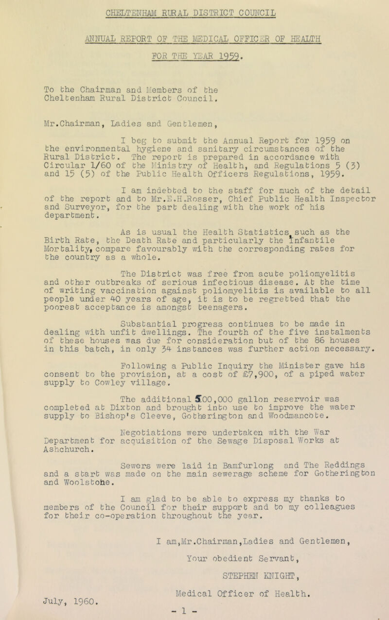 ANNUAL REPORT OF THE LED I CAL OFFICER OF HEALTH FOR TNE YEAR 1939» To the Chairman and Members of the Cheltenham Rural District Council, Mr.Chairman, Ladies and Gentlemen, I beg to submit the Annual Report for 1959 on the environmental hygiene and sanitary circumstances of the Rural District. The report is prepared in accordance with Circular 1/60 of the Ministry of Health, and Regulations 5 (5) and 15 (5) of the Public Health Officers Regulations, 1959* I am indebted to the staff for much of the detail of the report and to Mr.E,H.Rosser, Chief Public Health Inspector and Surveyor, for the part dealing with the work of his department. As is usual the Health Statistics such as the Birth Rate, the Death Rate and particularly the Infantile Mortalityi compare favourably with the corresponding rates for the country as a whole. The District was free from acute poliomyelitis and other outbreaks of serious infectious disease. At the time of writing vaccination against poliomyelitis is available to all people under 40 years of age, it is to be regretted that the poorest acceptance is amongst teenagers. Substantial progress continues to be made in dealing with unfit dwellings. The fourth of the five instalments of these houses was due for consideration but of the 86 houses in this batch, in only 34 instances was further action necessary. Following a Public Inquiry the Minister gave his consent to the provision, at a cost of £7,900, of a piped water supply to Cowley village. The additional 5[00,000 gallon reservoir was completed at Dixton and brought into use to improve the water supply to Bishop* s Cleeve, Go the ring ton and V/oodmancb te , Negotiations were undertaken with the War Department for acquisition of the Sewage Disposal Works at Ashchurch. Sewers were laid in Bamfurlong and The Reddings and a start was made on the main sewerage scheme for Go thering ton and Woolstohe. I am glad to be able to express my thanks to members of the Council for their support and to my colleagues for their co-operation throughout the year. I am,Mr.Chairman,Ladies and Gentlemen, Your obedient Servant, STEPHEtT fflIGHT, Medical Officer of Health. - 1 - July, I960.