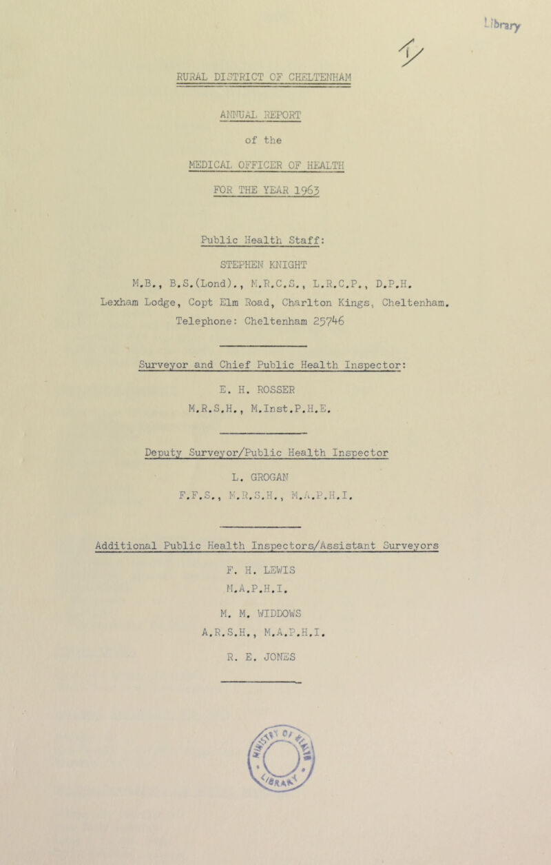 ANI'IUAI, PiEPORT of the MEDICAL OFFICER OF HEALTH FOR THE YEAR 1963 Public Health Staff: Lexharn Lodge, Copt Elm Road, Charlton Kings, Cheltenham, Telephone: Cheltenham 257^6 Surveyor and Chief Public Health Inspector: E. H. ROSSER M.R.S.H., M.Irst.P.H.E, Deputy Surveyor/Public Health Inspector Additional Public Health Inspectors/Assistant Surveyors F. H. LEWIS M.A.P.H.I M. M. WIDDOWS A.R.S.H., M.A.P.H.I R. E. JONES