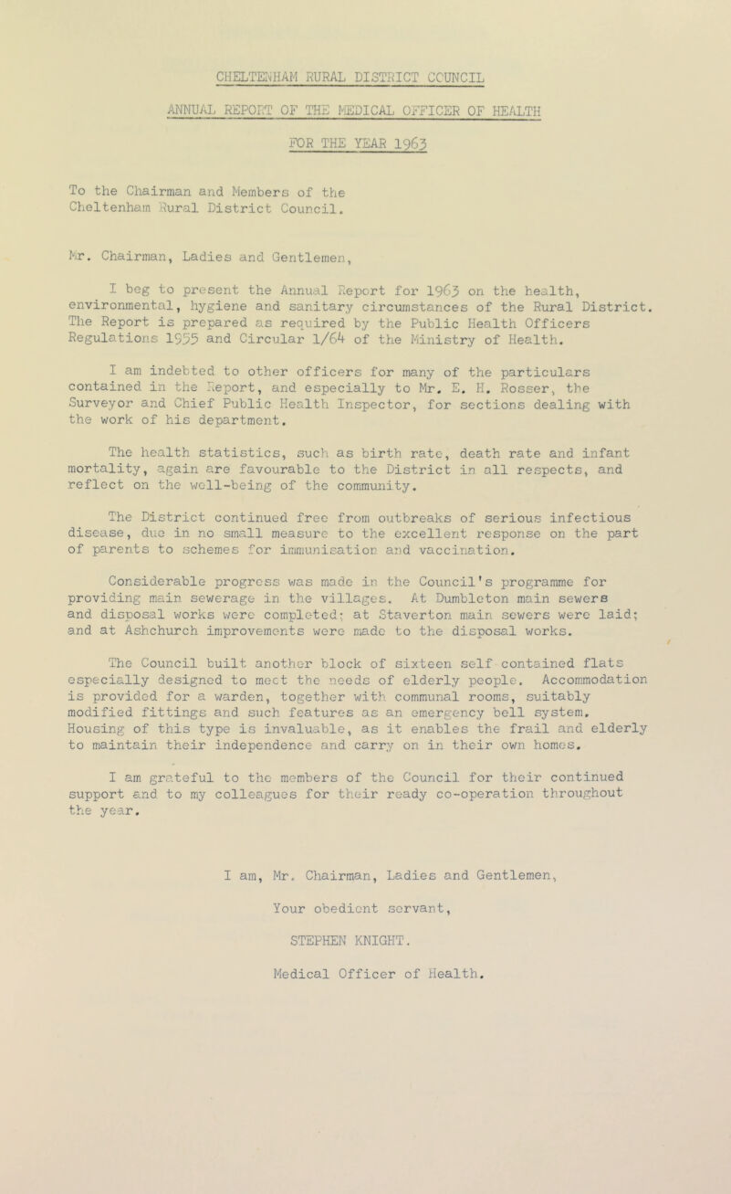 ANNUAL REPORT OF THE MEDICAL OFFICER OF HEALTH FOR THE YEAR 1963 To the Chairman and Members of the Cheltenham Rural District Council. Mr. Chairman, Ladies and Gentlemen, I beg to present the Annual Report for 19^3 on the health, environmental, hygiene and sanitary circumstances of the Rural District. The Report is prepared as required by the Public Health Officers Regulations 1955 ^-^d Circular 1/64 of the Ministry of Health. I am indebted to other officers for many of the particulars contained in the Report, and especially to Mr, E. H, Rosser, the Surveyor and Chief Public Health Inspector, for sections dealing with the work of his department. The health statistics, such as birth rate, death rate and infant mortality, again are favourable to the District in all respects, and reflect on the well-being of the community. The District continued free from outbreaks of serious infectious disease, duo in no small measure to the excellent response on the part of parents to schemes for immunisation and vaccination. Considerable progress was made in the Council's programme for providing m.ciin sewerage in the villages. At Dumbleton main sewers and disposal works were completed; at Staverton main sev/ers were laid; and at Ashchurch improvements were made to the disposal works. The Council built another block of sixteen self contained flats especially designed to meet the needs of elderly people. Accommodation is provided for a v/arden, together with communal rooms, suitably modified fittings and such features as an emergency bell system. Housing of this type is invaluable, as it enables the frail and elderly to maintain their independence and carry on in their own homes. I am grateful to the members of the Council for their continued support and to my colleagues for their ready co-operation throughout the year. I am, Mr. Chairman, Ladies and Gentlemen, Your obedient servant, STEPHEN KNIGHT. Medical Officer of Health.