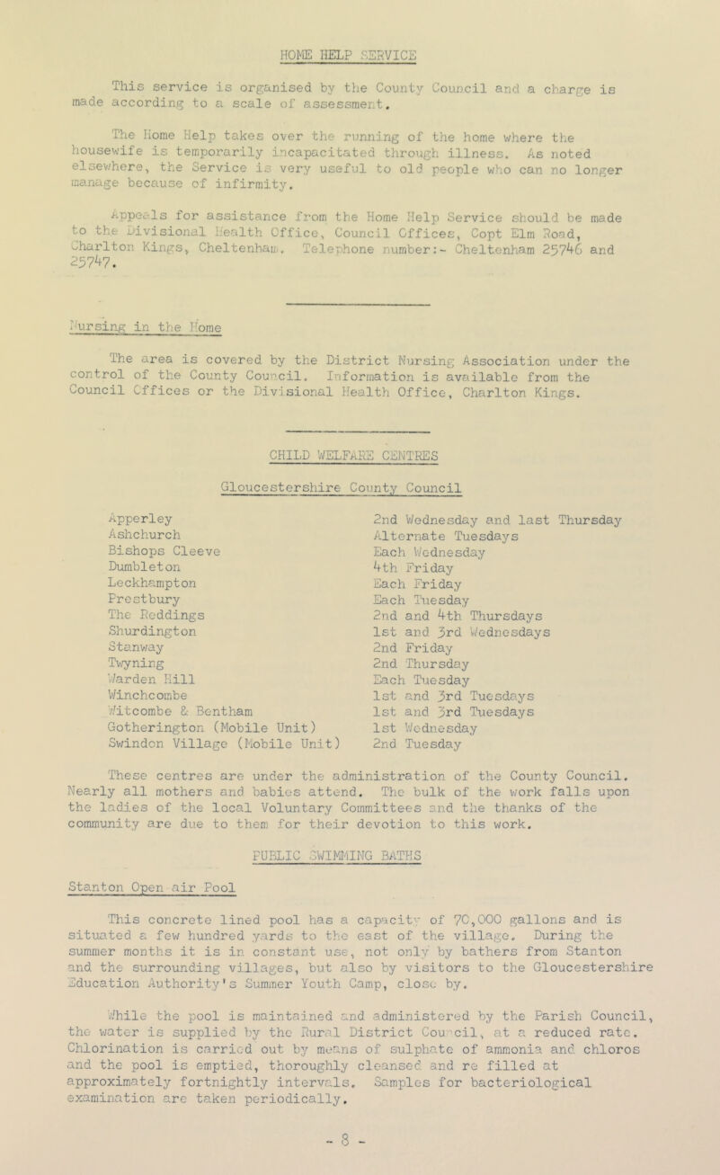 HOME HELP SERVICE This service is organised by the County Council and a charge is made according to a scale of assessment. The Home Help takes over the running of the home where the housewife is temporarily incapacitated through illness. As noted elsev.'here^ the Service is very useful to old people who can no longer manage because of infirmity. lor assistance from the Home Help Service should be made to the divisional health Office^ Council Offices^ Copt Elm Road, oharlton Kings, Cheltenham. Telephone number:- Cheltenham 257^6 and 257^7. Ihirsing in the Home The area is covered by the District Nursing Association under the control of the County Council. Information is available from the Council Offices or the Divisional Health Office, Charlton Kings. CHILD WELFARE CENTRES Gloucestershire County Council Apperley Ashchurch Bishops Cleeve Dumbleton Leckhampton Frestbury The Reddings Shurdington Stanv/ay Tv/yning ’Warden Hill V/inchcoinbe Wit combe &: Bent ham Gotherington (Mobile Unit) Sv/indon Village (Mobile Unit) 2nd V/ednesday and last Thursday A.lternate Tuesdays Each Wednesday Ath Friday Each Friday Each Tuesday 2nd and Ath Thursdays 1st and 3rd V/ednesdays 2nd Friday 2nd Thursday Each Tuesday 1st and 3rd Tuesdays Ist and 3rd Tuesdays 1st ’Wednesday 2nd Tuesday These centres are under the administration of the County Council. Nearly all mothers and babies attend. The bulk of the work falls upon the ladies of the local Voluntary Committees and the thanks of the community are due to them for their devotion to this work. PUBLIC 3WIMI-iING BATHS Stanton Open air Pool This concrete lined pool has a capacity of 70,000 gallons and is situated a few hundred yards to the east of the village. During the summer months it is in constant use, not only by bathers from Stanton and the surrounding villages, but also by visitors to the Gloucestershire Education Authority's Summer Youth Camp, close by. While the pool is maintained and administered by the Parish Council, the v;ater is supplied by the Rural District Cou^'cil, at a reduced rate. Chlorination is carried out by means of sulphate of ammonia and chloros and the pool is emptied, thoroughly cleansed and re filled at approximately fortnightly intervals. Samples for bacteriological examination are taken periodically.