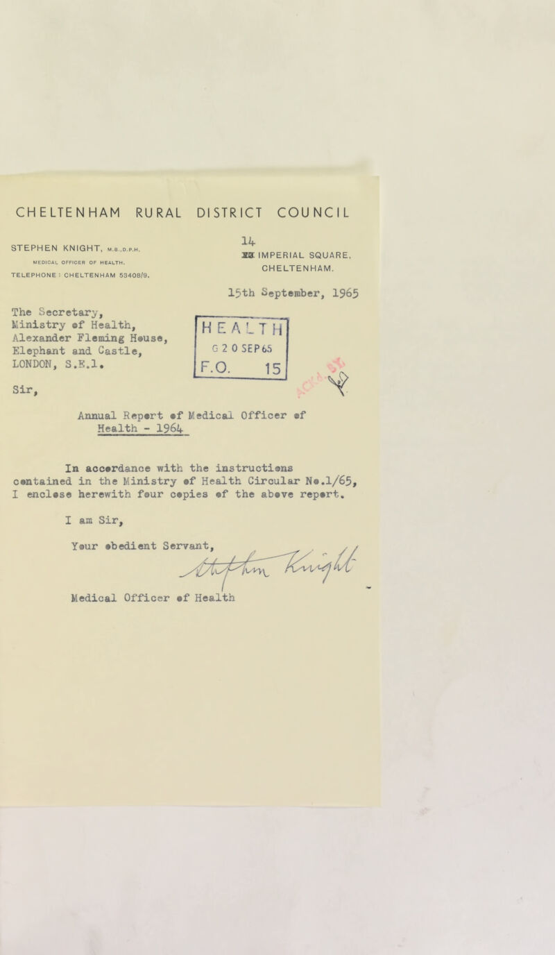 CHELTENHAM RURAL DISTRICT COUNCIL STEPHEN KNIGHT, m.b.d.p.h. MEDICAL OFFICER OF HEALTH. telephone: CHELTENHAM 53408/9. The Secretary, Ministry of Health, Alexander Fleming H#use, Elephant and Castle, LONDON, S.S.l. Sir, 14 xa: IMPERIAL SQUARE. CHELTENHAM. 15th September, 1965 H E A L T if G 2 0 SEP65 IF.O, 15 Annual Repert ef Medical Officer ef Health -• I964 In accardance with the instructiens cantained in the Ministry af Health Circular Na.l/65, I enclase herewith four capies af the abave repart.