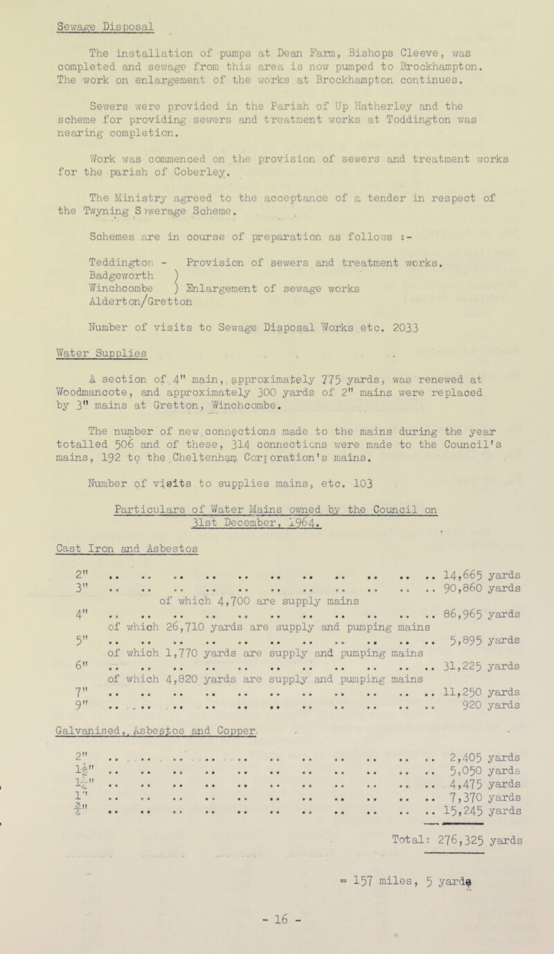 Sewage Disposal The installation of pumps at Dean Farm, Bishops Cleeve, was completed and sewage from this area is now pumped to Brockhampton. The -work on enlargement of the works at Brockhampton continues. Sewers were provided in the Parish of Up Hatherley and the scheme for providing sev/ers and treatment works at Toddington was nearing completion. '//ork was commenced on the provision of sewers and treatment works for the parish of Coberley. The Ministry agreed to the acceptance of a tender in respect of the F-vyning S iv/erage Scheme. Schemes are in course of preparation as follows s- Teddington - Provision of sev/ers and treatment works. Badgeworth ) Winchcombe ) Enlargement of sewage works Aide rt on/Ore 11 on Number of visits to Sewage Disposal Y/orks etc. 2033 V/ater Supplies . . . . A section of 4 main,, ^pproijcimately 775 yards, was renewed at VYoodmancote, and approximately 300 yards of 2 mains were replaced by 3” mains at Gretton, Yifinchcombe. The number of nev/, connections made to the mains during the year totalled 506 and of these, 314 connections were made to the Council's mains, I92 to the Cheltenham Cori oration’s m.ains. Number of visits to supplies mains, etc. 103 Particulars of V/ater Mains ovmed by the Council on 31st December, 1964» Cast Iron and Asbestos 2 ,, .. 14,665 yards 3” .. .. .. .0 .. 90,860 yards of which 4,700 are supply mains 4 86,965 yards of which 26,710 yards are supply and pumping mains 5 5?095 yards of which 1,770 yards are supply and pumping mains 6 31,225 yards of which 4,820 yards are supply and pui7iping mains 7 11,250 yards 9 920 yards Galvanised,, Asbestos and Copper. 2 1—” ±2 li-: .. 1'' ,5.it A •. 2,405 yards 5>050 yards 4,475 yards 7,370 yards 15,245 yards Totals 276,325 yards = 157 miles, 5 yard^