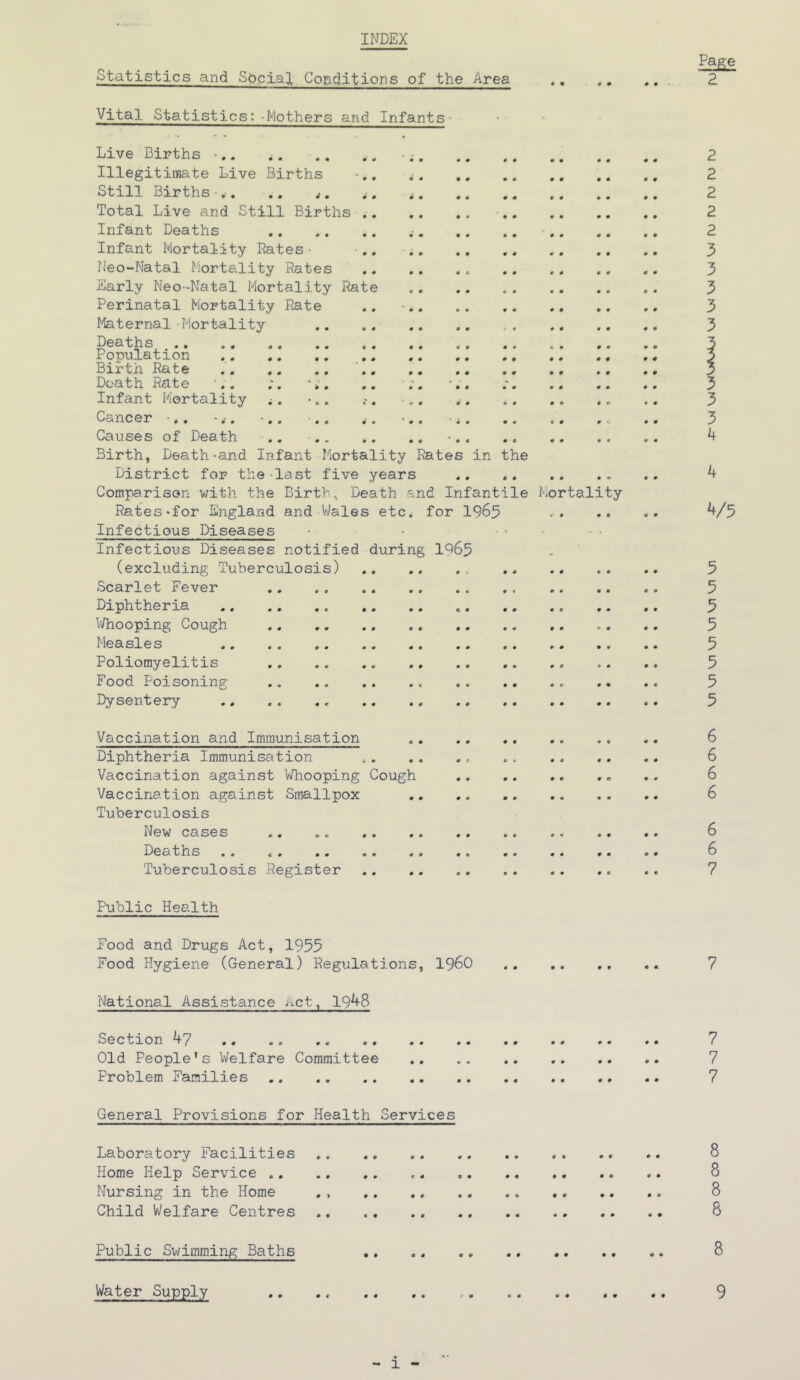 INDEX Page 2 Statistics and Social Conditions of the Area Vital Statistics: Mothers and Infants Live Births •.. ^. .. . „ - 2 Illegitimate Live Births .. 2 Still Births-.. .. ,. .. 2 Total Live and Still Births .. .. 2 Infant Deaths .. .. .. 2 Infant Mortality Dates • • 3 Neo-Natal Mortality Rates 3 Early Neo-Natal Mortality Rate «. .. . . . . .. . . 3 Perinatal Mortality Rate .. •.. . . 3 Maternal -Mortality .. ,. .. .. , . .. .. .. 3 Deaths 3 Population .. , # 3 Birt.h Rate .. .. 5 Death Rate .. ; 3 Infant Mortality ^. •.. . • v. . .. 3 Cancer .. -. -.. ■.. .. •.. •;. .. .. ,.. 3 Causes of Death .. •.. .. .» -.. .. .. . , .. 4 Birth, Death-and Infant Mortality Rates in the District for the last five years .. .. .. .. 4 Comparison with the Birth, Death and Infantile Mortality Rates-for England and Wales etc. for 1965 <■ . .. «• 4/5 Infectious Diseases • • ... Infectious Diseases notified during 1^65 (excluding Tuberculosis) .. .. 5 Scarlet Fever .. . . .. .. 5 Diphtheria « 5 Whooping Cough .. .. .. 5 Measles .. .. 5 Poliomyelitis .. .. .. .. 5 Food Poisoning .. «. .. .. ... . • .. 5 Dysentery .. . . «. .. .. .. .. 5 Vaccination and Immunisation .. ., .. 6 Diphtheria Immunisation „. . . . e . . 6 Vaccination against Whooping Cough . <. . . 6 Vaccination against Smallpox 6 Tuberculosis New cases .. .. .. .. .. 6 Deaths .. 6 Tuberculosis Register .. .. 7 Public Health Food and Drugs Act, 1955 Food Hygiene (General) Regulations, I960 .. .. ., .. 7 National Assistance Act, 1948 Section 47 .. .. .. 7 Old People’s Welfare Committee 7 Problem Families .. .. 7 General Provisions for Health Services Laboratory Facilities 8 Home Help Service .. 8 Nursing in the Home ., .. .. 8 Child Welfare Centres .. .. .. 8 Public Swimming Baths .. .. 8 Water Supply .. .. .. e. .. .. 9