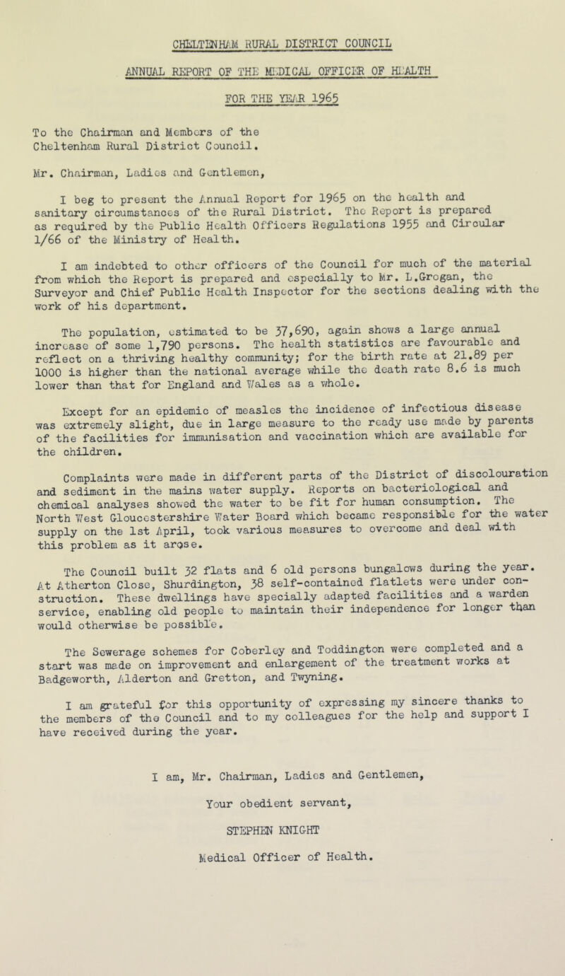 ANNUAL REPORT OF THE MEDICAL OFFICER OF HEALTH FOR THE YE/I* 1965 To the Chairman and Members of the Cheltenham Rural District Council. Mr. Chairman, Ladies and Gentlemen, I beg to present the Annual Report for 1965 on health and sanitary circumstances of the Rural District. The Report is prepared as required by the Public Health Officers Regulations 1955 and Circular 1/66 of the Ministry of Health. I am indebted to other officers of the Council for much of the material from which the Report is prepared and especially to Mr. L.Grogan, the Surveyor and Chief Public Health Inspector for the sections dealing with the work of his department. The population, estimated to be 37,690, again shows a large annual increase of some 1,790 persons. The health statistics are favourable and reflect on a thriving healthy community; for the birth rate at 21.89 per 1000 is higher than the national average while the death rate 8.6 is much lower than that for England and Wales as a whole. Except for an epidemic of measles the incidence of infectious disease was extremely slight, due in large measure to the ready use made by parents of the facilities for immunisation and vaccination which are available for the children. Complaints were made in different parts of the District of discolouration and sediment in the mains water supply. Reports on bacteriological and chemical analyses showed the water to be fit for human consumption. The North West Gloucestershire Water Board which became responsible for the water supply on the 1st April, took various measures to overcome and deal with this problem as it arose. The Council built 32 flats and 6 old persons bungalows during the year. A.t Atherton Close, Shurdington, 38 self-contained flatlets were under con- struction. These dwellings have specially adapted facilities and a warden service, enabling old people to maintain their independence for longer than would otherwise be possible. The Sewerage schemes for Coberley and Toddington were completed and a start was made on improvement and enlargement of the treatment works at Ba.dgeworth, Alderton and Gretton, and Twyning. I am grateful for this opportunity of expressing my sincere thanks to the members of tho Council and to my colleagues for the help and support I have received during the year. I am, Mr. Chairman, Ladies and Gentlemen, Your obedient servant, STEPHEN KNIGHT Medical Officer of Health.