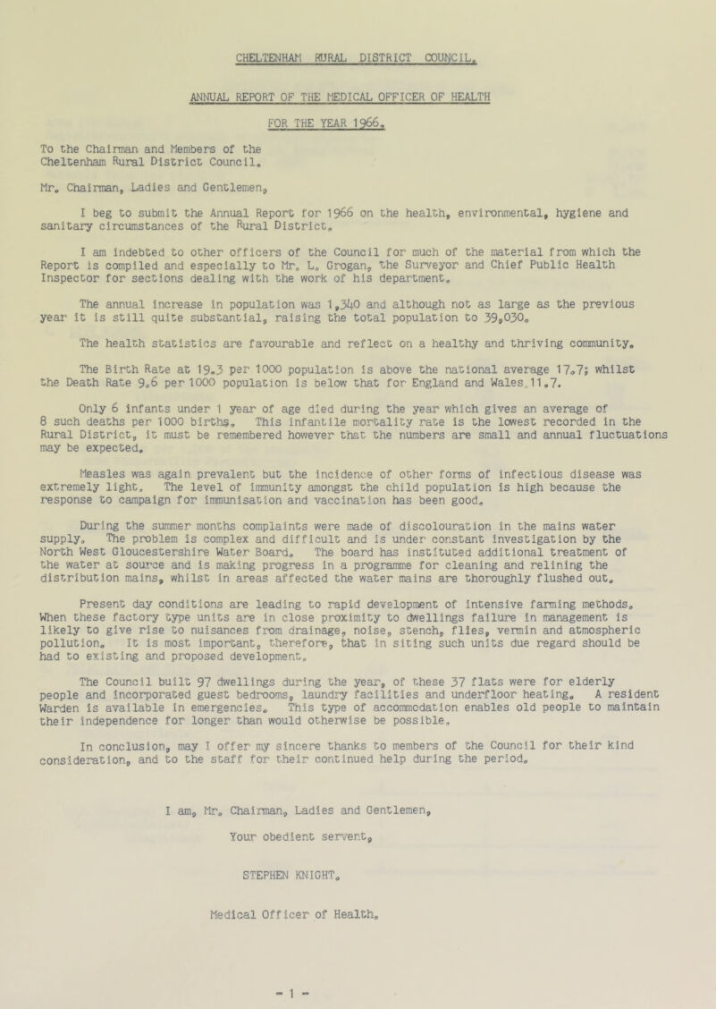 ANNUAL REPORT OF THE MEDICAL OFFICER OF HEALTH FOR THE YEAR 1966, To the Chairman and Members of the Cheltenham Rural District Council, Mr, Chairman, Ladies and Gentlemen^ I beg to submit the Annual Report for 1966 on the health, environmental, hygiene and sanitary circumstances of the Rural District, I am indebted to other officers of the Council for much of the material from which the Report is compiled and especially to Mr, L, Gr-ogan, the Surveyor and Chief Public Health Inspector for sections dealing with the work of his department. The annual incr-ease in population was 1,3^0 and although not as large as the previous year it is still quite substantial, raising the total population to 39i.030o The health statistics are favourable and reflect on a healthy and thriving community. The Birth Rate at 19«3 per 1000 population is above the national average 17-,7? whilst the Death Rate 9o6 per 1000 population is below that for England and Wales„11,7. Only 6 infants under 1 year of age died during the year which gives an average of 8 such deaths per 1000 births. This infantile mortality rate is the lowest recorded in the Rural District, it must be remembered however that the numbers are small and annual fluctuations may be expected. Measles was again prevalent but the incidence of other forms of infectious disease was extremely light. The level of immunity amongst the child population is high because the response to campaign for immunisation and vaccination has been good. During the summer months complaints were made of discolouration in the mains water supply. The problem is complex and difficult and is under constant investigation by the North West Gloucestershire Water Board, The board has instituted additional treatment of the water at source and is making progress in a programme for cleaning and relining the distribution mains, whilst in areas affected the water mains are thoroughly flushed out. Present day conditions are leading to rapid development of intensive fanning methods. When these factory type units are in close proximity to dwellings failure in management is likely to give rise to nuisances from drainage, noise, stench, flies, vermin and atmospheric pollution. It is most important, therefore, that in siting such units due regard should be had to existing and proposed development. The Council built 97 dwellings during the year, of these 37 flats were for elderly people and incorporated guest bedrooms, laundry facilities and underfloor heating, A resident Warden is available in emergencies. This type of accommodation enables old people to maintain their independence for longer than would otherwise be possible. In conclusion, may I offer my sincere thanks to members of the Council for their kind consideration, and to the staff for their continued help during the period. I am, Mr, Chairman, Ladies and Gentlemen, Your obedient servent. STEPHEN KNIGHT, Medical Officer of Health, “ 1 “