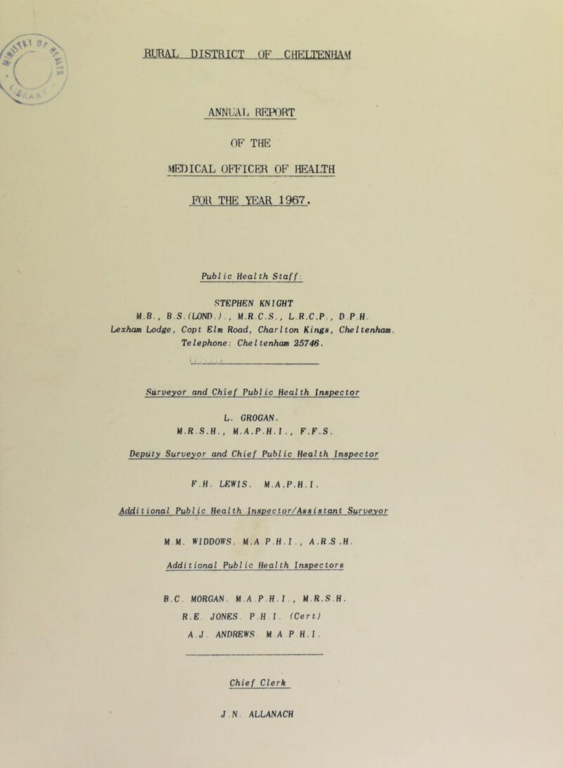 BUML DISTRICT OF CHEUENHAM ANNL'Al. RFJ^)RT OF THE MEDICAL OFFICER OF HEALTH FOR THE YEAR 1967. Public Health Staff. STEPHEN KNIGHT M.B., B S.fLONDJ., M.R C.S., L.R.C.P , D P.H. Lexham Lodge, Copt Elm Road, Charlton Kings, Cheltenham, Telephone: Cheltenham 25746, Surveyor and Chief Public Health Inspector L. GROGAN. M,A,P.H,I,, F.F.S. Deputy Surveyor and Chief Public Health Inspector F.H, LEWIS. M.A.P.H.I. Additional Public Health Inspector/Assistant Surveyor M M. WIDDOtVS. M.A P.H.I., A.RS.H. Additional Public Health Inspectors B.C MORGAN. M.A P H.I , M.R.S.H. R.E JONES P.H I. (Cert) A J ANDREWS M A P H.I. Chief Clerk J N. ALLANACH