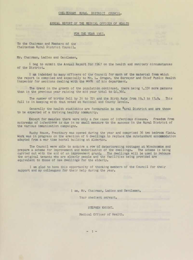 ANNUAL REPORT OF THE MEDICAL OFFICER OF HEALTH FDR THE YEAR 1967. To the Chairman and Members of the Cheltenham Rural District Council. Mr. Chairman, Ladies and Gentlemen, I beg to sutmit the Annual Report for 196? on the health and sanitary circumstances of the District. I am indebted to many officers of the Council for much of the material from which the report is compiled and especially to Mr. L. Grogan, the Surveyor and Chief Public Health Inspector for sections dealing with the woric of his department. The trend in the growth of the population continued, there being 1,330 more persons than in the previous year raising the mid year total to i|0,360. The number of births fell by 31 to 721 and the Birth Rate from 19.3 to 17.9. This fall is in keeping with that noted at National and County levels. Generally the health statistics are favourable to the ^^ral District and are those to be expected of a thriving healthy community. Except for measles there were only a few cases of infectious disease. Freedom from outbreaks of infections is due in no small measure to the success in the Rural District of the various immunisation campaigns. Rushy House, Prestbury was opened during the year and comprised 36 two bedroom flats. Work was in progress on the erection of 6 dwellings to replace the substandard accommodation adapted from a war time hostel building at Alderton. The Council were able to acquire a row of deteriorating cottages at Winchcombe and prepare a scheme for improvement and moderisation of the dwellings. The scheme is being carried out with the aid of an improvement grant. The dwellings will be used to rehouse the original tenants who are elderly people and the facilities being provided are equivalent to those of new dwellings for the elderly. I am glad to have this opportunity of thanking members of the Council for their support and my colleagues for their help during the year. I am, Mr. Chairman, Ladies and Gentlemen, Your obedient servant. STEPHEN KNIGHT. Medical Officer of Health. - 1