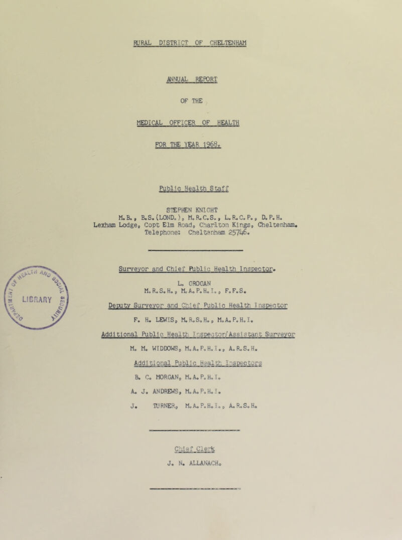 RURAL DISTRICT OF CHELTENHAM ANNUAL REPORT OF THE MEDICAL OFFICER OF HEALTH FOR THE TtEAR 1968r Public Healcn Staff* STEPHEN KNIGHT Mo Bo , Bo So {LONDo) , Mo Ro Co So, Lo Ro Co Po, Do Po Ho Lexham Lodge, Copt Elm Road, Charlton Kings, Cheltenham. Telephones Cheltenham 25746. Surveyor arid Chief Public Health Inspector. Lo GROGAN Mo Ro So Ho, Me Ac P. H.Io, FoFoS. Deputy Sur-veycr ar,d Chief Public Healtr. ) nspector F. H. LEWIS9 MoRoSoHo, M.A.P.H.I. Additional Public Health Lospector/Assistant Surveyor M. M. WIDDOWS, MoAoPoH.T., AoRoS.H. Additional Paplic Health Inspectors Bo Co MORGAN, M.AoPoRoIo A. J. ANDREWS, Mo Ao Po Ho I. J. TURNER., MoAoPoHolo, AoRoSoHo Chief Clerk Jo N. ALLANACHo