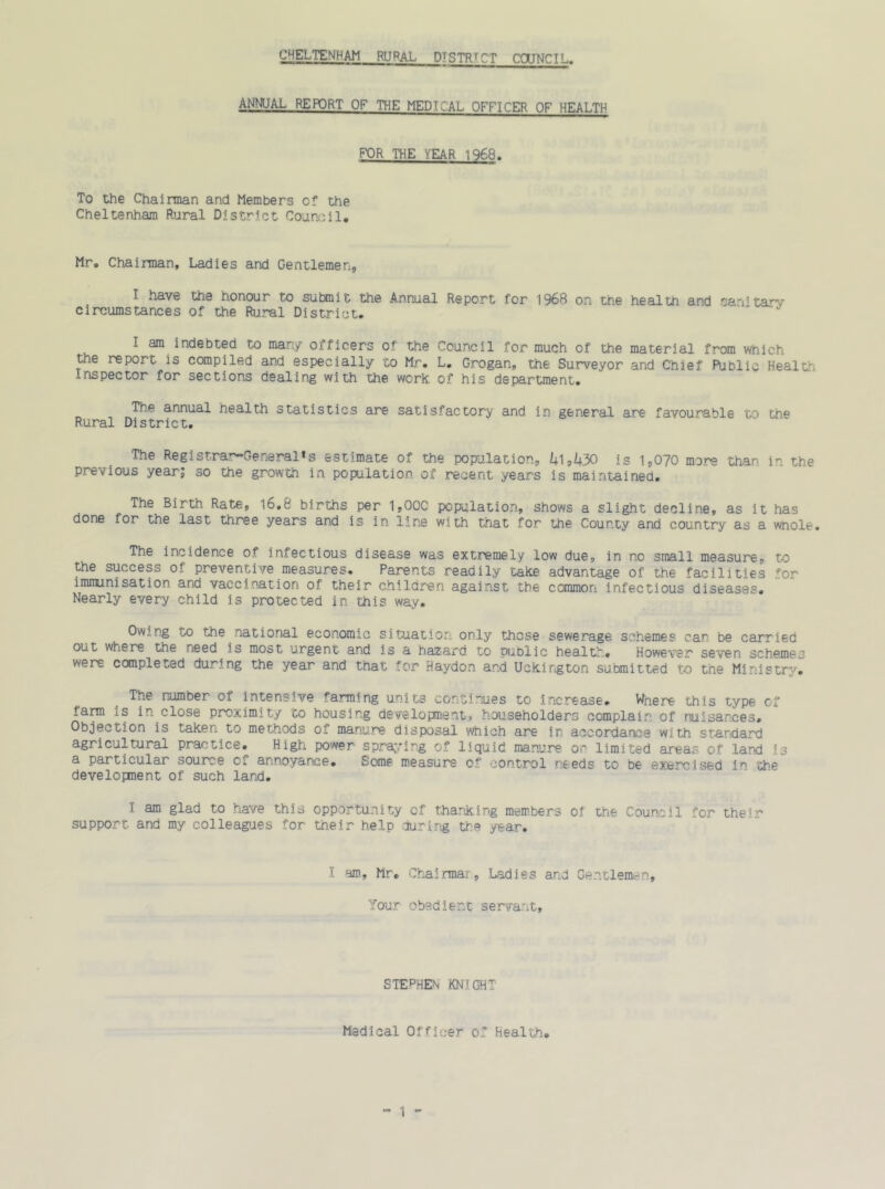 ANNUAL REPORT OF THE MEDICAL OFFICER OF HEALTH FOR THE VEAR 1968. To the Chairman and Members of the Cheltenham Rural District Council. Mr. Chairman, Ladies and Gentlemen, I have the honour to submit the Annual Report for 1968 on the health and s&nitarv circumstances of the Rural District. ' “ I am indebted to many officers of the Council for much of the material from which the report is compiled and especially to Mr. L. Grogan, the Surveyor and Chief Public Health Inspector for sections dealing with the work of his department. The annual health statistics are satisfactory and in general are favourable to the Rural District. The Registrar-General*s estimate of the population, 41,430 is 1,070 more than in the previous year; so the growth in population of recent years is maintained. The Birth Rate, S6.8 births per 1,00C population, shows a slight decline, as it has done for the last three years and is in line with that for the County and country as a wnole. The incidence of infectious disease was extremely low due, in no small measure, to the success of preventive measures. Parents readily take advantage of the facilities for immunisation and vaccination of their children against the common infectious diseases. Nearly every child is protected in this way. Owing to the national economic situation only those sewerage schemes can be carried out where the need is most urgent and is a hazard to public health. However seven schemes were completed during the year and that for Haydon and Uekington submitted to tne Ministry. The number of intensive farming units continues to increase. Wnere this type of farm is in close proximity to housing development, householders complain of nuisances. Objection is taken to methods of manure disposal which are in accordance with standard agricultural practice. High power spraying of liquid manure on limited areas of .land is a particular source of annoyance. Some measure of control needs to oe exercised i the development of such land. I am glad to have this opportunity of thanking members of the Council for their support and my colleagues for their help during the year. I am, Mr. Chairmar, Ladies and Gentlemen, Your obedient servant. STEPHEN KNIGHT Medical Officer of Health.