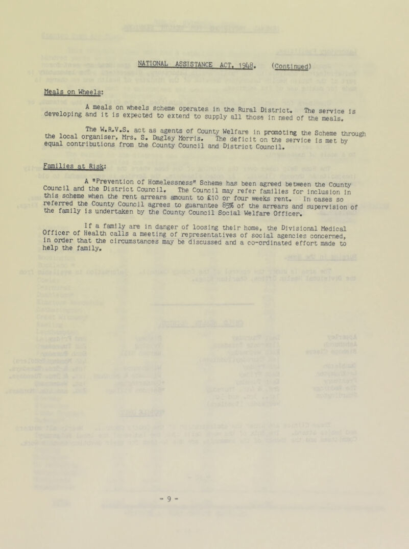 MlAPNAL—ASS'.STANCE ACT, '\3h'd, (Continued) Meals on Wheels: A meals on wheels scheme operates in the Rural District, developing and it is expected to extend to supply all those in need of The service i the meals. s The W.R.V.S. act the local organiser, Mrs. S. equal contributions from the as agents of County Welfare in promoting the Scheme through. Dagley Morris, The deficit on the service is met by County Council and District Council. Families at Risk; „ -i Pr®vent^on of Homelessness Scheme has been agreed between the County Council and the District Council. The Council may refer families for inclusion in this scheme when the rent arrears amount to £10 or four weeks rent. In cases so referred the County Council agrees to guarantee 85% of the arrears and supervision of the family is undertaken by the County Council Social Welfare Officer. a faroSly are in danger of loosing their home, the Divisional Medical Officer of Health calls a meeting of representatives of social agencies concerned, in order that the circumstances may be discussed and a co-ordinated effort made to help the family.