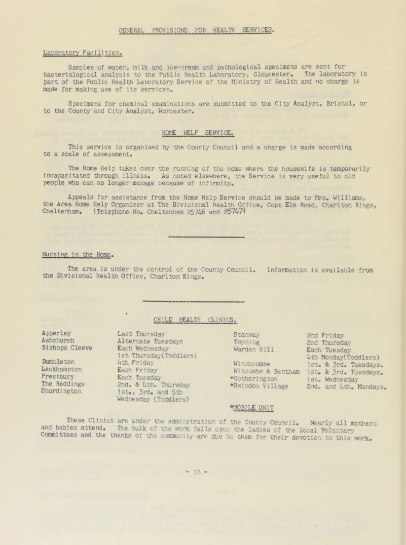 GENERAL PROVISIONS FOR HEALTH SERVICES. Laboratory Facilities,, Samples of water* milk and ice-cream and pathological specimens are sent for bacteriological analysis to the Public Health Laboratory* Gloucester,, The laboratory is part of the Public Health Laboratory Service of the Ministry of Health and no charge is made for making use of its services,. Specimens for chemical examinations are submitted to the City Analyst, Bristol, or to the County and City Analyst, Worcester, HOME HELP SERVICE, This service is organised by the County Council and a charge is made according to a scale of assessment. The Home Help takes over the running of the home where the housewife is temporarily incapacitated through illness. As noted elsewhere, the Service is very useful to old people who can no longer manage because of infirmity. Appeals for assistance from the Home Help Service should be made to Mrs, Williams, the Area Home Help Organiser at The Divisional Health Office, Copt Elm Road, Charlton Kings, Cheltenham, (Telephone No, Cheltenham 2.5746 and £57k7) Nursing in the Home, The area is under the control of the County Council-. Information is available from the Divisional Health Office, Charlton Kings, 9 CHILD HEALTH CLINICS, Apperley Ashchurch Bishops Cleeve tumble ton Leckhampton Prestbury The Reddings Shurdington Last Thursday Alternate Tuesdays Each Wednesday 1st Thursday(Toddlers) 4th Friday Each. Friday Each Tuesday 2nd, & 4-tho Thursday 1st,, 3rd. and 5th Wednesday (Toddlers) Stanway Twyning Warden Hill Wi nchcombe Witcombe & Bentham *Gotherington ♦Swindon Village ♦MOBILE UNIT 2nd Friday 2.i'id Thursday Each Tuesday 4th Monday( Toddler-s) 1st, & 3rd, Tuesdays, 1st. & 3rd, Tuesdays. 1st. Wednesday 2nd. and 4-th, Mondays, These Clinics are under the adminstration of the County Council, Nearly all mothers and babies attend. The bulk of the work falls upon the ladies of the local Voluntary Committees and the thanks oi the community are due to them for their devotion to this worko