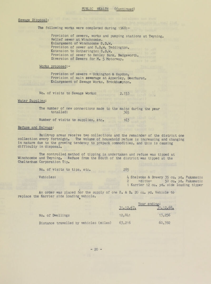 PUBLIC HEALTH (Continued) Sewage Disposal: The following works were completed during 1968:- Provision of sewers, works and pumping stations at Twyning. Relief sewer at Winchcombe. Enlargement of Winchcombe S.D.W. Provision of sewer and S.D.W. Teddington. Extension to Gotherington S.D.W. Provision of sewer to Henley Bank, Badgeworth. Diversion of Sewers for M. 5 Motorway. Works proposed:- Provision of sewers - Uckington & Haydon. Provision of main sewerage at Apperley, Deerhurst. Enlargement of Sewage Works, Brockhampton. No. of visits to Sewage Works: 2,153 Water Supplies: The number of new connections made to the mains during the year totalled: 365 Number of visits to supplies, etc. 163 Refuse and Salvage: Built-up areas receive two collections and the remainder of the district one collection every fortnight. The volume of household refuse is increasing and changing in nature due to the growing tendency to prepack commodities, and this is causing difficulty in disposal. The controlled method of tipping is undertaken and refuse was tipped at Winchcombe and Twyning. Refuse from the South of the district was tipped at the Cheltenham Corporation Tip. No. of visits to tips, etc. 285 Vehicles: k Shelvoke & Drewry 35 cu. yd. Pakamatic 2 -ditto- 50 cu. yd. Pakamatic 1 Karrier 12. cu. yd. side loading tipper t An order was placed for the supply of one S. & D. 20 cu. yd. Vehicle to replace the Karrier side loading vehicle. No. of Dwellings Distance travelled by vehicles (miles) Year ending: 310!2.61. 31.12.68 12,841 13,256 63,216 60,392