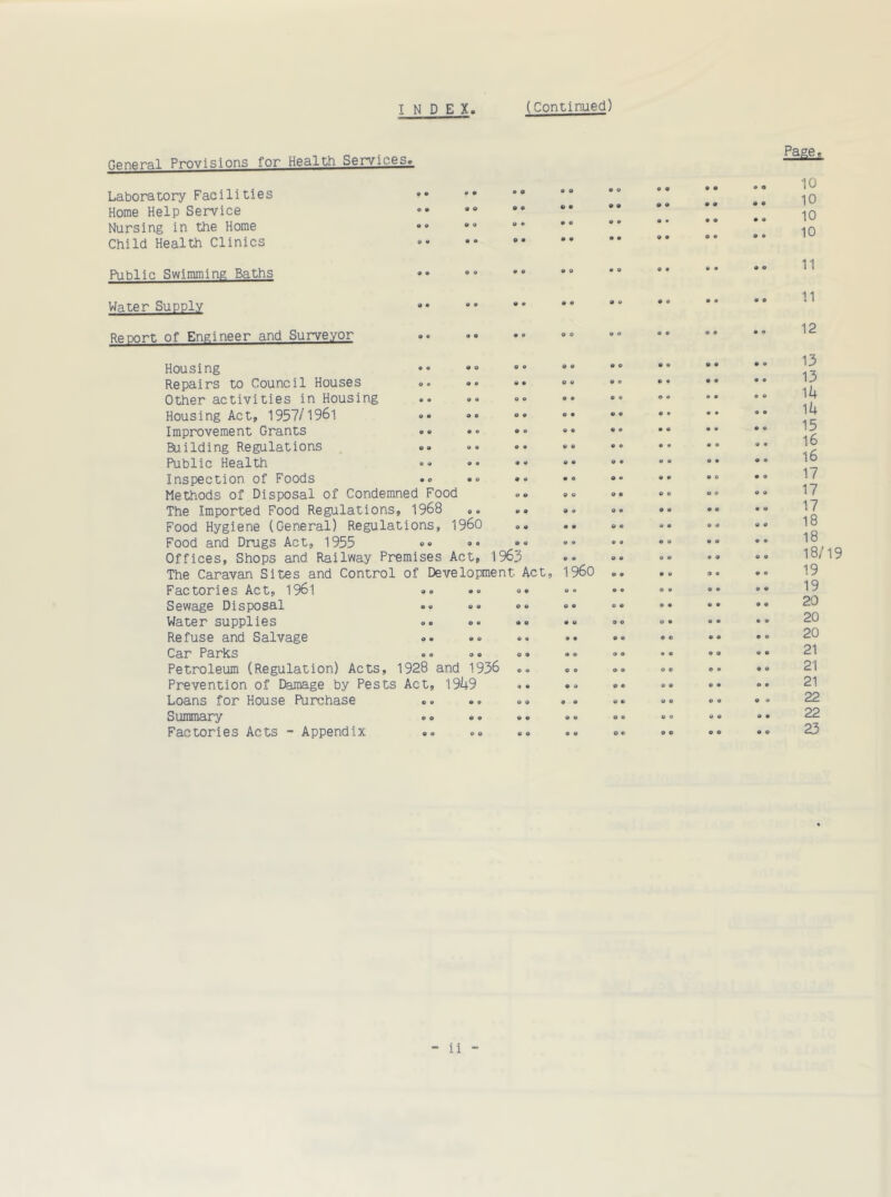 9 O o o General Provisions for Health Services. Laboratory Facilities Home Help Service Nursing in the Home Child Health Clinics Public Swimming Baths Water Supply Report of Engineer and Surveyor Housing Repairs to Council Houses Other activities in Housing .. »« ». Housing Act, 1957/1961 »• <*• °* Improvement Grants Building Regulations <>» •• Public Health «» »• •• Inspection of Foods • » ... • • Methods of Disposal of Condemned Food The Imported Food Regulations, 1968 Food Hygiene (General) Regulations, I960 <>. Food and Drugs Act, 1955 Offices, Shops and Railway Premises Act, 1963 The Caravan Sites and Control of Development Act, Factories Act, 196'! Sewage Disposal .. =» »„ Water supplies Refuse and Salvage Car Parks «« ,» o • Petroleum (Regulation) Acts, 1928 and 1936 Prevention of Damage by Pests Act, 1949 Loans for House Purchase Summary Factories Acts - Appendix Page, I960 o o o • o o © O o o 9 © © © e o © • o o 10 10 10 10 11 11 12 13 13 14 14 15 16 16 17 17 17 18 18 18/19 19 19 20 20 20 21 21 21 22 22 23