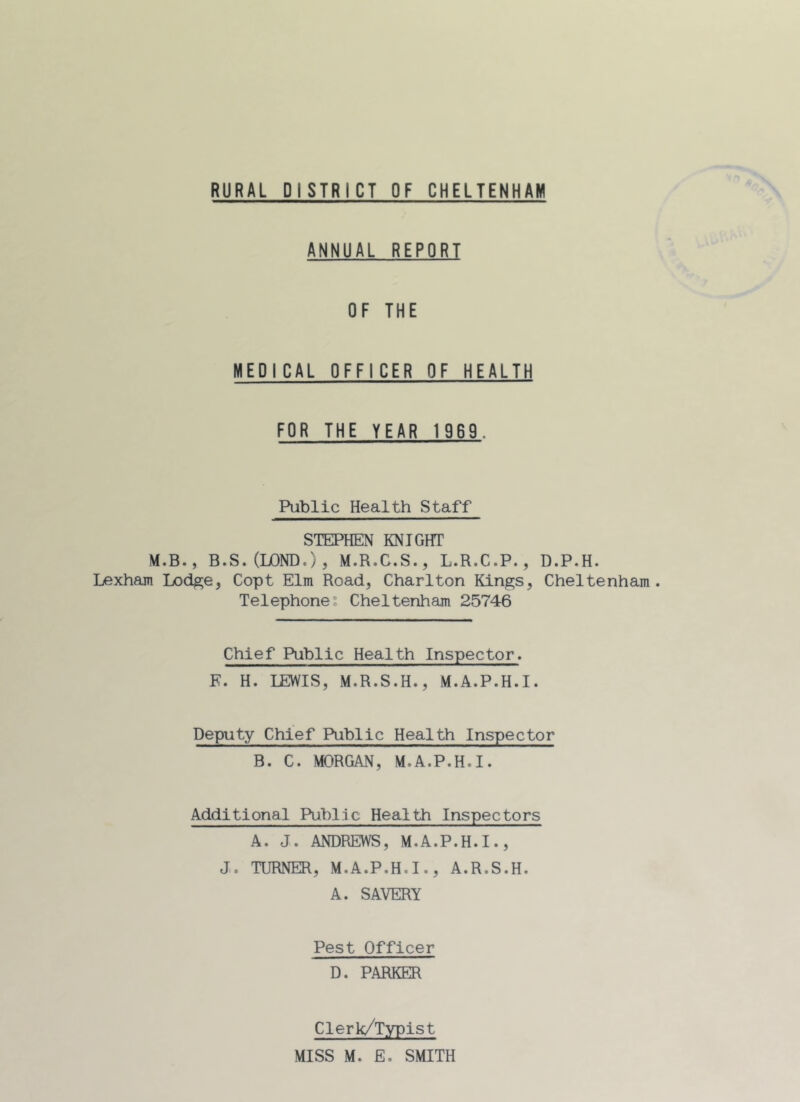 RURAL DISTRICT OF CHELTENHAM ANNUAL REPORT OF THE MEDICAL OFFICER OF HEALTH FOR THE YEAR 1969. Public Health Staff STEPHEN KNIGHT M.B., B.S.QjOND.), M.R.G.S., L.R.C.P., D.P.H. Lexham Lodge, Copt Elm Road, Charlton Kings, Cheltenham. Telephone. Cheltenham 25746 Chief Public Health Inspector. F. H. LEWIS, M.R.S.H., M.A.P.H.I. Deputy Chief Public Health Inspector B. C. MORGAN, M.A.P.H.I. Additional Public Health Inspectors A. J. ANDREWS, M.A.P.H.I., J. TURNER, M.A.P.H.I., A.R.S.H. A. SAVERY Pest Officer D. PARKER Clerk/Typist