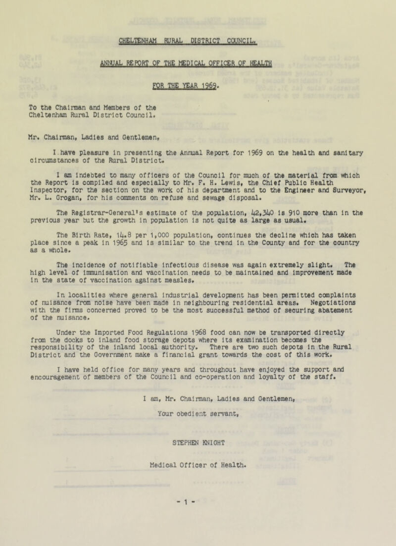 ANNUAL REPORT OF THE, MEDICAL OFFICER QF HEALTH FOR THE YEAR 1969. To the Chairman and Members of the Cheltenham Rural District Council. Mr. Chairman, Ladles and Gentlemen, I have pleasure In presenting the Annual Report for 1969 on the health and sanitary circumstances of the Rural District. I am Indebted to many officers of the Council for much of the material from which the Report Is complied and especially to Mr. F. H. Lewis, the Chief Public Health Inspector, for the section on the work of his department and to the Engineer and Surveyor, Mr. L. Grogan, for his comments on refuse and sewage disposal. The Registrar-General’s estimate of the population, 42,340 Is 910 more than In the previous year but the growth In population Is not quite as large as usual. The Birth Rate, 14.8 per 1,000 population, continues the decline which has taken place since a peak in 1965 and 13 similar to the trend In the County and for the country as a whole. The Incidence of notifiable Infectious disease was again extremely slight. The high level of Immunisation and vaccination needs to be maintained and Improvement made in the state of vaccination against measles. In localities where general industrial development has been permitted complaints of nuisance from noise have been made In neighbouring residential areas. Negotiations with the firms concerned proved to be the most successful method of securing abatement of the nuisance. Under the Imported Food Regulations 1968 food can now be transported directly from the docks to Inland food storage depots where Its examination becomes the responsibility of the inland local authority. There are two such depots In the Rural District and the Government make a financial grant towards the cost of this work. I have held office for many years and throughout have enjoyed the support and encouragement o? members of the Council and co-operation and loyalty of the staff. I am, Mr. Chairman, Ladies and Gentlemen, Your obedient servant, STEPHEN KNIGHT Medical Officer of Health.