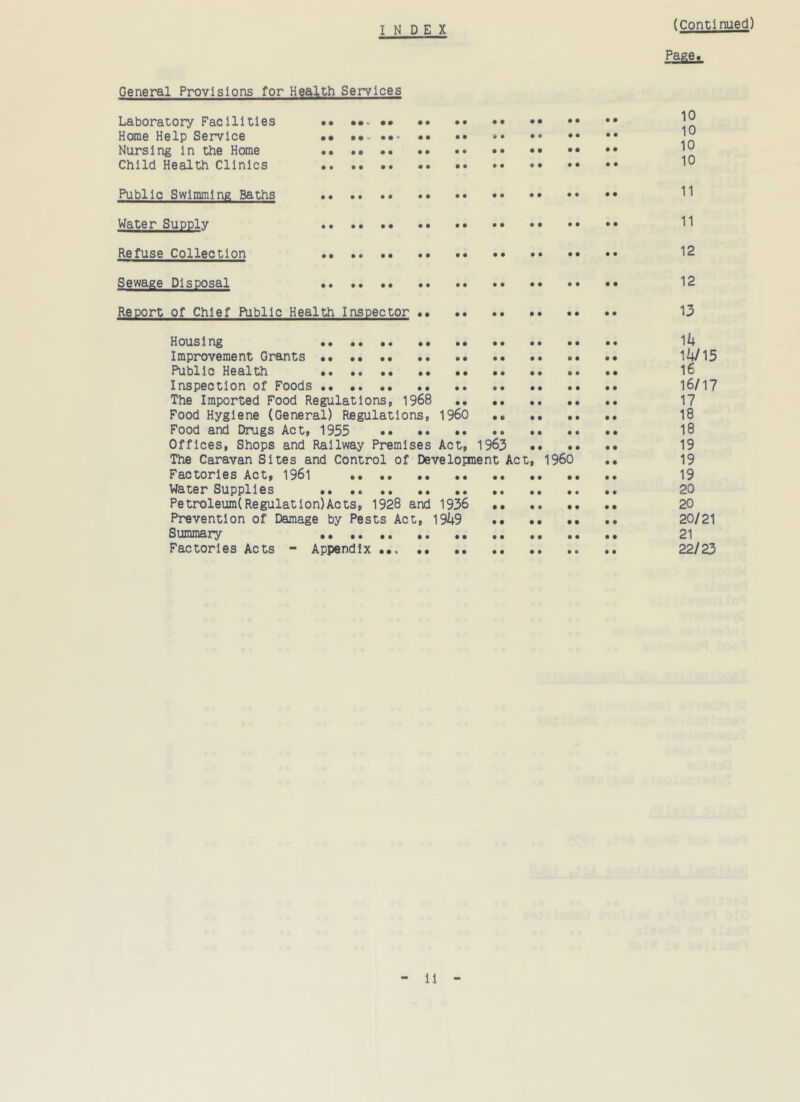 INDE X (Continued) Page* General Provisions for Health Services Laboratory Facilities •• Home Help Service •• •• •• ^ Nursing in the Home •• •• ^ Child Health Clinics Public Swimming Baths H Water Supply 11 Refuse Collection 12 Sewage Disposal •• 12 Report of Chief Public Health Inspector 13 Housing 14 Improvement Grants 14/15 Public Health 16 Inspection of Foods 16/17 The Imported Food Regulations, 1968 17 Food Hygiene (General) Regulations, I960 .. 18 Food and Drugs Act, 1955 •• 18 Offices, Shops and Railway Premises Act, 1963 19 The Caravan Sites and Control of Development Act, I960 .. 19 Factories Act, 1961 19 Water Supplies 20 Petroleum(Regulation)Acts, 1928 and 1936 20 Prevention of Damage by Pests Act, 1949 20/21 Summary 21 Factories Acts - Appendix 22/23