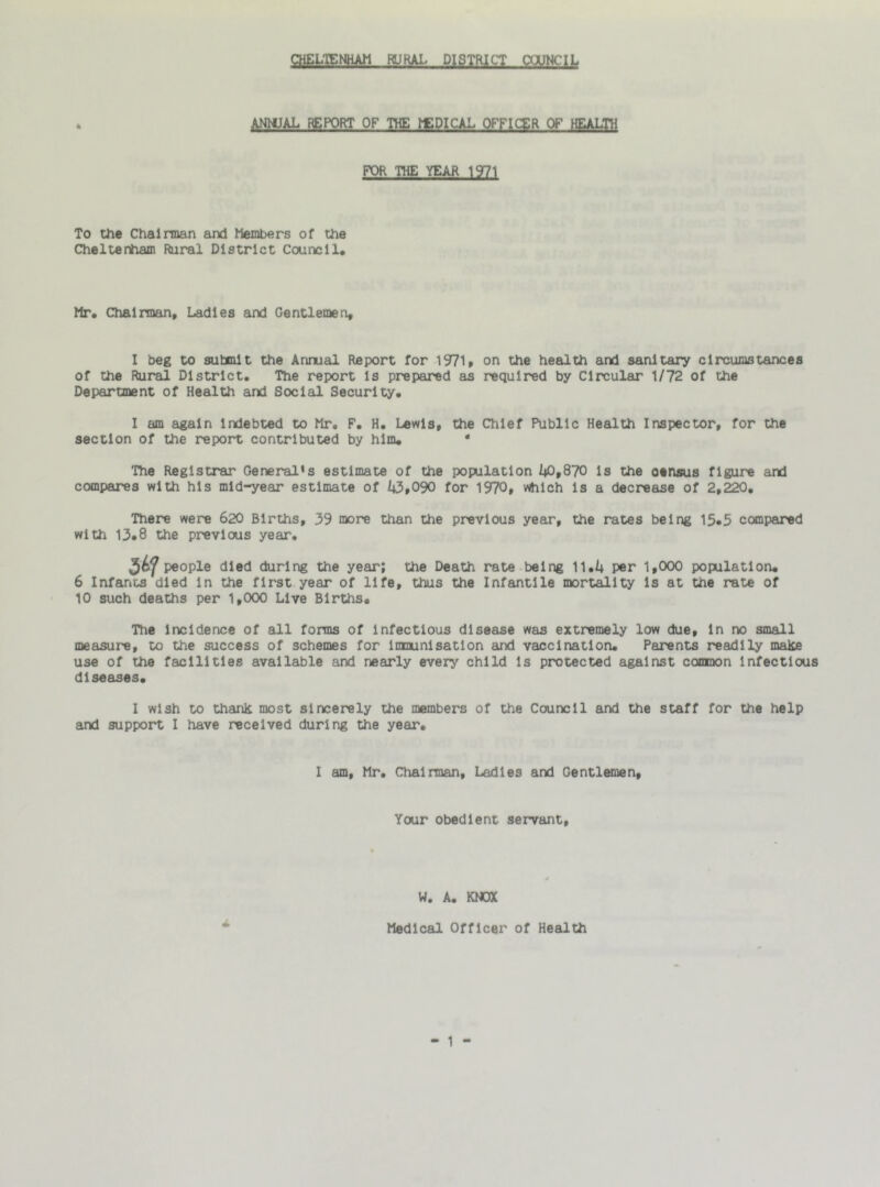 CHELTENHAM RURAL DISTRICT COUNCIL ANNUAL REPORT OF THE bEDICAL OFFICER OF HEALTH FOR THE YEAR 1971 To the Chairman and Members of the Cheltenham Rural District Council, Mr, Chairman, Ladies and Gentlemen, I beg to submit the Annual Report for 1971, on the health and sanitary circumstances of the Rural District, The report is prepared as required by Circular 1/72 of the Department of Health and Social Security. I am again Indebted to Mr, F. H. Lewis, the Chief Public Health Inspector, for the section of the report contributed by him. * The Registrar General*s estimate of the population 40,870 is the otnsus figure and compares with his mid-year estimate of 43,090 for 1970, which is a decrease of 2,220. There were 620 Births, 39 more than the previous year, the rates being 15.5 compared with 13.8 the previews year. people died during the year; the Death rate being 11.4 per 1,000 population. 6 Infants died in the first year of life, thus the Infantile mortality is at the rate of 10 such deaths per 1,000 Live Births. The incidence of all forms of infectious disease was extremely low due, in no small measure, to the success of schemes for lnmunisatlon and vaccination. Parents readily mate use of the facilities available and nearly every child is protected against conmon infectious diseases. I wish to thank most sincerely the members of the Council and the staff for the help and support I have received during the year. I am, Mr. Chairman, Ladies and Gentlemen, Your obedient servant. W. A. KNOX Medical Officer of Health