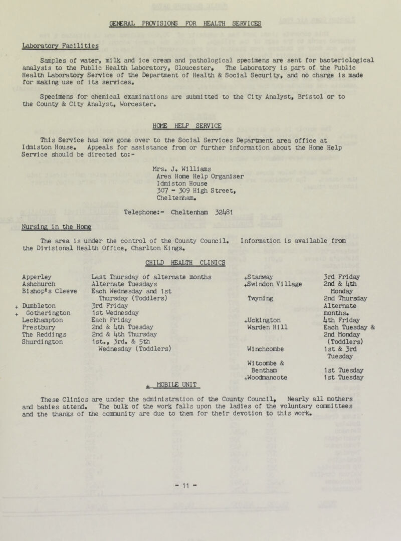 GEtCRAL PROVISIONS FOR HEALTH SERVICES Laboratory Facilities Samples of water, milk and Ice cream and pathological specimens are sent for bacteriological analysis to the Public Health laboratory, Gloucester, The Laboratory Is part of the Public Health Laboratory Service of the Department of Health & Social Security, and no charge Is made for making use of Its services. Specimens for chemical examinations are submitted to the City Analyst, Bristol or to the County & City Analyst, Worcester. HOME HELP SERVICE This Service has now gone over to the Social Services Department area office at Idmiston House. Appeals for assistance from or further information about the Home Help Service should be directed to:- Mrs. J. Williams Area Home Help Organiser Idmiston House 307 - 309 High Street, Cheltenham. Telephone:- Cheltenham 32481 Nursing in the Home The area is under the control of the County Council. Information is available from the Divisional Health Office, Charlton Kings. CHILD HEALTH CLINICS Apperley Ashchurch Blshop*s Cleeve + Dumbleton + Gotherlngton Leckhampton Prestbury The Reddings Shurdington Last Thursday of alternate months Alternate Tuesdays Each Wednesday and 1st Thursday (Toddlers) 3rd Friday 1st Wednesday Each Friday 2nd & 4th Tuesday 2nd & 4th Thursday 1st., 3rd. & 5th Wednesday (Toddlers) ♦ MOBILE UNIT +S tanway ♦Swindon Village Twynlng ♦Uckington Warden Hill Wi nchcombe Witcombe & Bentham ♦Woodmancote 3rd Friday 2nd & 4th Monday 2nd Thursday Alternate months. 4th Friday Each Tuesday & 2nd Monday (Toddlers) 1st & 3rd Tuesday 1st Tuesday 1st Tuesday These Clinics are under the administration of the County Council, Nearly all mothers and babies attend. The bulk of the work falls upon the ladles of the voluntary committees and the thanks of the community are due to them for their devotion to this work.