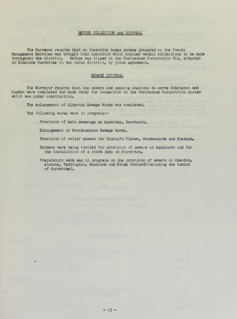 REFUSE COLLECTION and DISPOSAL The Surveyor reports that an Incentive boms scheme prepared by the County Management Services was brought Into operation which enabled weekly collections to be made throughout the district. Refuse was tipped at the Cheltenham Corporation Tip, situated at Elmstone Hardwlcke In the rural district, by joint agreement. SEWAGE DISPOSAL The Surveyor reports that the sewers and pumping stations to serve Ucklngton and Haydon were completed and made ready for connection to the Cheltenham Corporation system which was under construction. The enlargement of Alderton Sewage Works was completed. The following works were In progress Provlsion of main sewerage at Apperley, Deerhurst. Enlargement of Brockhampton Sewage Works. Provision of relief sewers for Bishop’s Cleeve, Woodmarvcote and Southam. Tenders were being Invited for provision of sewers at Ashchurch and for the installation of a storm pump at Staverton. Preparatory work was In progress on the provision of sewers at Oxenton, Alstone, Teddington, Buckland and Stoke Orchard(Including the hamlet of Hardwlcke).
