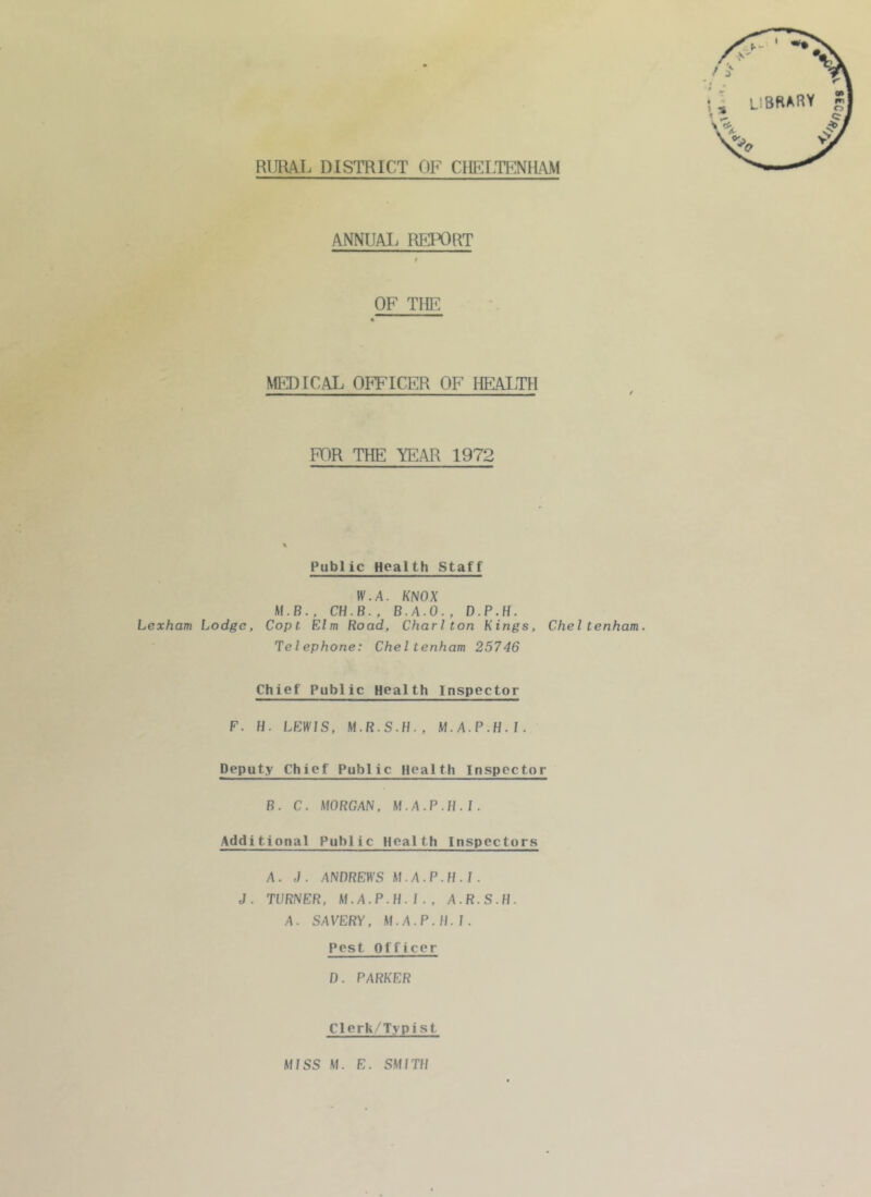 RIJIUL DISTRICT OF CHELTENHAM ANNUM. REIX)RT t OF TRF MEDICAL OFFICER OF HP]M.TH FOR THE YEAR 1972 Public Health Staff IV.A. KNOX M.B., CH.B., B.A.O., D.P.H. Lexham Lodge, Copt Elm Road, Charlton Kings, Cheltenham. Telephone: Cheltenham 25746 Chief Public Health Inspector F. H. LEWIS. M.A.P.H.I. Deputy Chief Public Health Inspector B. C. MORGAN. M.A.P.H.I. Additional Public Health Inspectors A. J. ANDREWS M.A.P.H.I. J. TURNER. M.A.P.H.I., A.R.S.H. A. SAVERY, M.A.P.H.I. Pest Officer 1). PARKER Clerk/Typist MISS M. E. SMITH ^039