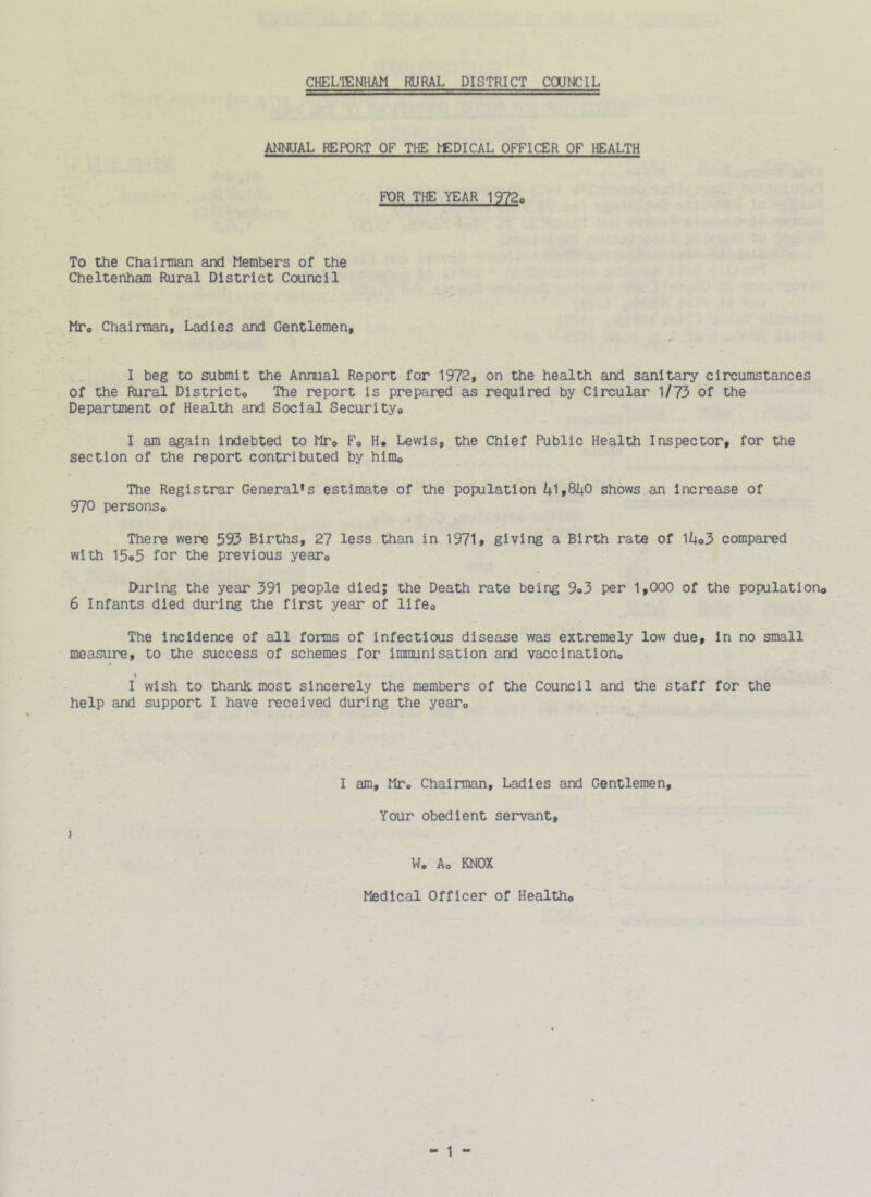 CHELTENHAM RURAL DISTRICT COUNCIL ANNUAL REPORT OF THE IfIDICAL OFFICER OF HEALTH FOR THE YEAR 1972o To the Chairman and Members of the Cheltenham Rural District Council MTo Chairman, Ladies and Gentlemen, I beg to submit the Annual Report for 1972, on the health and sanitary circumstances of the Rural Districto The report is prepared as required by Circular 1/73 of the Department of Health and Social Securityo I am again indebted to Mto Fo H, Lewis, the Chief Public Health Inspector, for the section of the report contributed by himo The Registrar General's estimate of the population 1+1,81+0 shows an Increase of 970 personso There were 593 Births, 27 less than in 1971* giving a Birth rate of 11+o3 compared with 15o5 for the previous yearo Daring the year 391 people died; the Death rate being 9o3 per 1,(X)0 of the populationo 6 Infants died during the first year of lifeo The incidence of all forms of infectious disease was extremely low due, in no small measure, to the success of schemes for immunisation and vaccinationo I I wish to thank most sincerely the members of the Council and the staff for the help and support I have received during the yeaTo I am, Mr. Chairman, Ladies and Gentlemen, Your obedient servant, } W, Ao KNOX Medical Officer of Healtho