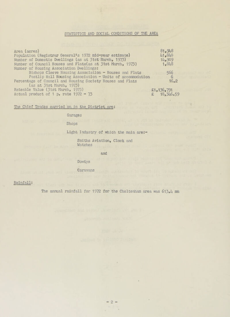 STATISTICS AND SOCIAL CO^fl)ITIONS OF THE AREA Area (acres) 8l,9i+8 Population (Registrar General*s 1972 mid-year estimate) i+1,840 Number of Domestic Dwellings (as at 31st March, 1973) 1i|,909 Number of Council Houses and Flats(as at 31st March, 1973) 1,8i|8 Number of Housing Association Dwellings: Bishops Cleeve Housing Association - Houses and Flats 566 Postlip Hall Housing Association - Units of accommodation 6 Percentage of Council and Housing Society Houses and Flats l6o2 (as at 31st March, 1973) Rateable Value (31st March, 1973) £1,136,791 Actual product of 1 p, rate 1972 - 73 £ 18,3i;6<,59 The Chief Trades carried on in the District are: Garages Shops Light Industry of which the main are:- Smlths Aviation, Clock and Watches and Dowtys Caravans Rainfall: The annual rainfall for 1972 for the Cheltenham area was 6l3oU mm